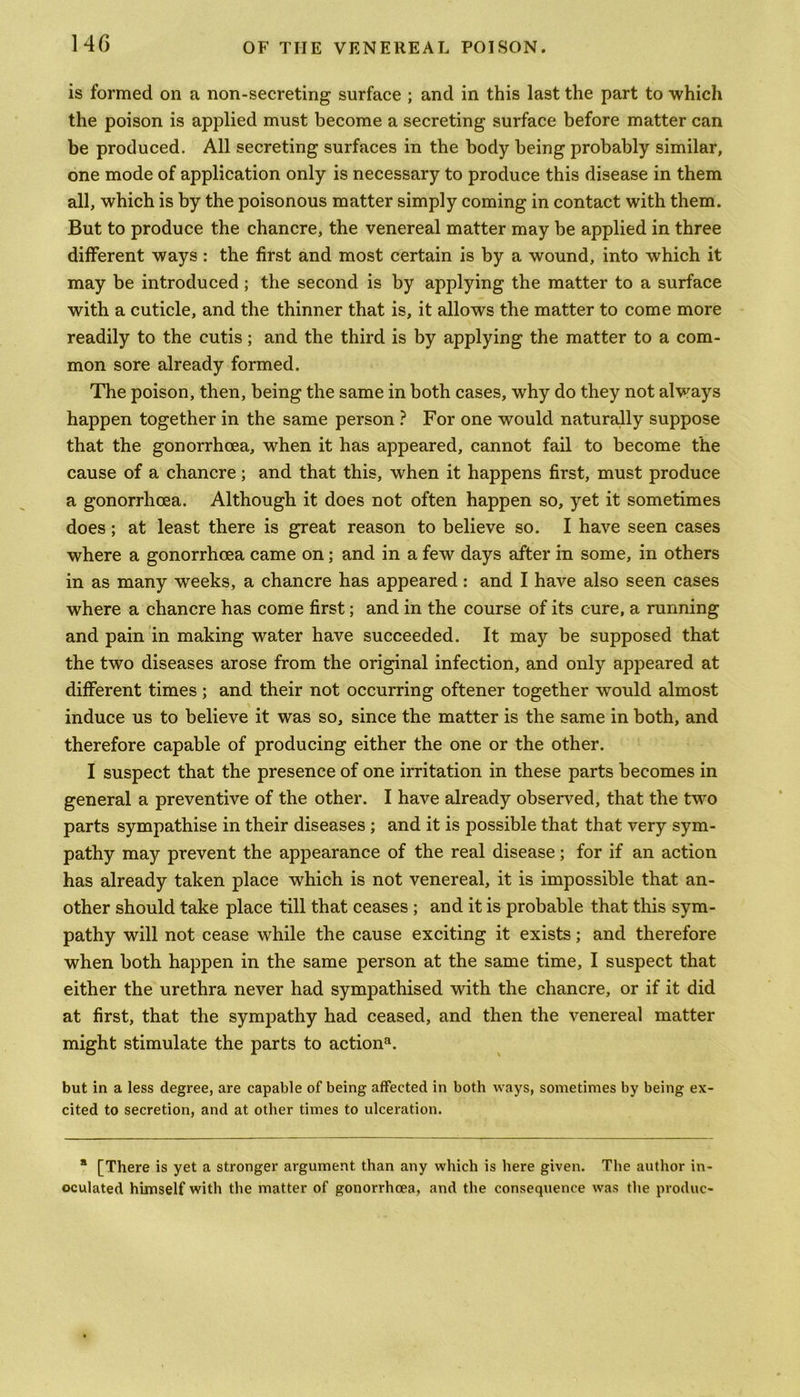 is formed on a non-secreting surface ; and in this last the part to which the poison is applied must become a secreting surface before matter can be produced. All secreting surfaces in the body being probably similar, one mode of application only is necessary to produce this disease in them all, which is by the poisonous matter simply coming in contact with them. But to produce the chancre, the venereal matter may be applied in three different ways : the first and most certain is by a wound, into which it may be introduced; the second is by applying the matter to a surface with a cuticle, and the thinner that is, it allows the matter to come more readily to the cutis; and the third is by applying the matter to a com- mon sore already formed. The poison, then, being the same in both cases, why do they not always happen together in the same person ? For one would naturally suppose that the gonorrhoea, when it has appeared, cannot fail to become the cause of a chancre; and that this, when it happens first, must produce a gonorrhoea. Although it does not often happen so, yet it sometimes does; at least there is great reason to believe so. I have seen cases where a gonorrhoea came on; and in a few days after in some, in others in as many weeks, a chancre has appeared: and I have also seen cases where a chancre has come first; and in the course of its cure, a running and pain in making water have succeeded. It may be supposed that the two diseases arose from the original infection, and only appeared at different times; and their not occurring oftener together would almost induce us to believe it was so, since the matter is the same in both, and therefore capable of producing either the one or the other. I suspect that the presence of one irritation in these parts becomes in general a preventive of the other. I have already observed, that the twro parts sympathise in their diseases ; and it is possible that that very sym- pathy may prevent the appearance of the real disease; for if an action has already taken place which is not venereal, it is impossible that an- other should take place till that ceases ; and it is probable that this sym- pathy will not cease while the cause exciting it exists; and therefore when both happen in the same person at the same time, I suspect that either the urethra never had sympathised with the chancre, or if it did at first, that the sympathy had ceased, and then the venereal matter might stimulate the parts to actions but in a less degree, are capable of being affected in both ways, sometimes by being ex- cited to secretion, and at other times to ulceration. * [There is yet a stronger argument than any which is here given. The author in- oculated himself with the matter of gonorrhoea, and the consequence was the produc-