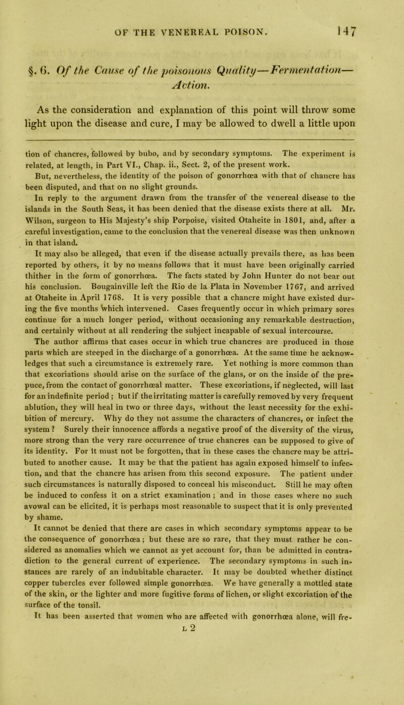 §. (>. Of the Cause of the poisonous Quality—Fermentation— Action. As the consideration and explanation of this point will throw some light upon the disease and cure, I may be allowed to dwell a little upon tion of chancres, followed by bubo, and by secondary symptoms. The experiment is related, at length, in Part VI., Chap, ii., Sect. 2, of the present work. But, nevertheless, the identity of the poison of gonorrhoea with that of chancre has been disputed, and that on no slight grounds. In reply to the argument drawn from the transfer of the venereal disease to the islands in the South Seas, it has been denied that the disease exists there at all. Mr. Wilson, surgeon to His Majesty’s ship Porpoise, visited Otaheite in 1801, and, after a careful investigation, came to the conclusion that the venereal disease was then unknown in that island. It may also be alleged, that even if the disease actually prevails there, as has been reported by others, it by no means follows that it must have been originally carried thither in the form of gonorrhoea. The facts stated by John Hunter do not bear out his conclusion. Bougainville left the Rio de la Plata in November 1767, and arrived at Otaheite in April 1768. It is very possible that a chancre might have existed dur- ing the five months which intervened. Cases frequently occur in which primary sores continue for a much longer period, without occasioning any remarkable destruction, and certainly without at all rendering the subject incapable of sexual intercourse. The author affirms that cases occur in which true chancres are produced in those parts which are steeped in the discharge of a gonorrhoea. At the same time he acknow- ledges that such a circumstance is extremely rare. Yet nothing is more common than that excoriations should arise on the surface of the glans, or on the inside of the pre- puce, from the contact of gonorrhoeal matter. These excoriations, if neglected, will last for an indefinite period ; but if the irritating matter is carefully removed by very frequent ablution, they will heal in two or three days, without the least necessity for the exhi- bition of mercury. Why do they not assume the characters of chancres, or infect the system ? Surely their innocence affords a negative proof of the diversity of the virus, more strong than the very rare occurrence of true chancres can be supposed to give of its identity. For It must not be forgotten, that in these cases the chancre may be attri- buted to another cause. It may be that the patient has again exposed himself to infec- tion, and that the chancre has arisen from this second exposure. The patient under such circumstances is naturally disposed to conceal his misconduct. Still he may often be induced to confess it on a strict examination ; and in those cases where no such avowal can be elicited, it is perhaps most reasonable to suspect that it is only prevented by shame. It cannot be denied that there are cases in which secondary symptoms appear to be the consequence of gonorrhoea; but these are so rare, that they must rather be con- sidered as anomalies which we cannot as yet account for, than be admitted in contra-? diction to the general current of experience. The secondary symptoms in such in- stances are rarely of an indubitable character. It may be doubted whether distinct copper tubercles ever followed simple gonorrhoea. We have generally a mottled state of the skin, or the lighter and more fugitive forms of lichen, or slight excoriation of the surface of the tonsil. It has been asserted that women who are affected with gonorrhoea alone, will fre- l 2