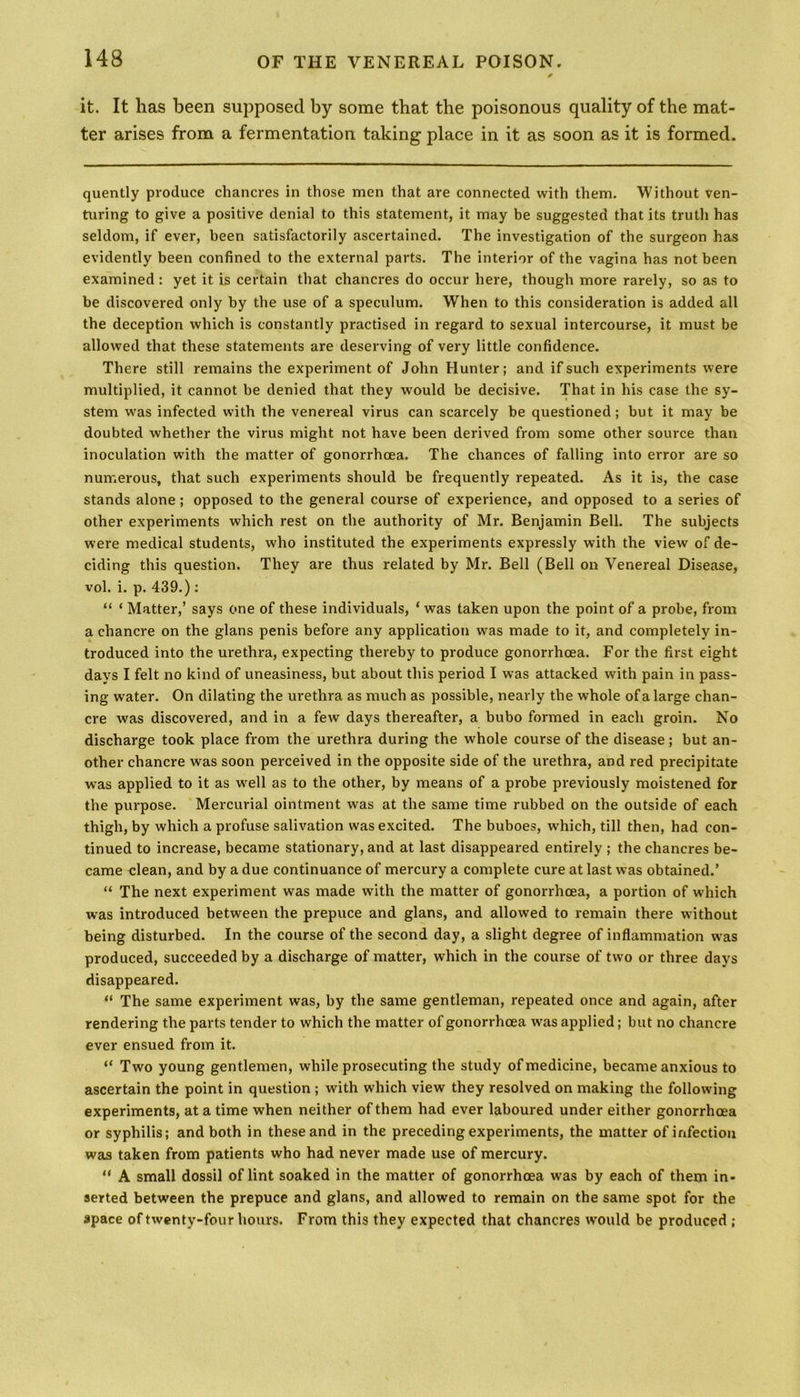 it. It has been supposed by some that the poisonous quality of the mat- ter arises from a fermentation taking place in it as soon as it is formed. quently produce chancres in those men that are connected with them. Without ven- turing to give a positive denial to this statement, it may be suggested that its trutli has seldom, if ever, been satisfactorily ascertained. The investigation of the surgeon has evidently been confined to the external parts. The interior of the vagina has not been examined: yet it is certain that chancres do occur here, though more rarely, so as to be discovered only by the use of a speculum. When to this consideration is added all the deception which is constantly practised in regard to sexual intercourse, it must be allowed that these statements are deserving of very little confidence. There still remains the experiment of John Hunter; and if such experiments were multiplied, it cannot be denied that they would be decisive. That in his case the sy- stem was infected with the venereal virus can scarcely be questioned ; but it may be doubted whether the virus might not have been derived from some other source than inoculation with the matter of gonorrhoea. The chances of falling into error are so numerous, that such experiments should be frequently repeated. As it is, the case stands alone; opposed to the general course of experience, and opposed to a series of other experiments which rest on the authority of Mr. Benjamin Bell. The subjects were medical students, who instituted the experiments expressly with the view of de- ciding this question. They are thus related by Mr. Bell (Bell on Venereal Disease, vol. i. p. 439.): “ ‘ Matter,’ says one of these individuals, ‘ was taken upon the point of a probe, from a chancre on the glans penis before any application was made to it, and completely in- troduced into the urethra, expecting thereby to produce gonorrhoea. For the first eight days I felt no kind of uneasiness, but about this period I was attacked with pain in pass- ing water. On dilating the urethra as much as possible, nearly the whole of a large chan- cre was discovered, and in a few days thereafter, a bubo formed in each groin. No discharge took place from the urethra during the whole course of the disease ; but an- other chancre was soon perceived in the opposite side of the urethra, and red precipitate was applied to it as well as to the other, by means of a probe previously moistened for the purpose. Mercurial ointment was at the same time rubbed on the outside of each thigh, by which a profuse salivation was excited. The buboes, which, till then, had con- tinued to increase, became stationary, and at last disappeared entirely ; the chancres be- came clean, and by a due continuance of mercury a complete cure at last was obtained.’ “ The next experiment was made with the matter of gonorrhoea, a portion of which was introduced between the prepuce and glans, and allowed to remain there without being disturbed. In the course of the second day, a slight degree of inflammation was produced, succeeded by a discharge of matter, which in the course of two or three days disappeared. “ The same experiment was, by the same gentleman, repeated once and again, after rendering the parts tender to which the matter of gonorrhoea was applied; but no chancre ever ensued from it. “ Two young gentlemen, while prosecuting the study of medicine, became anxious to ascertain the point in question ; with which view they resolved on making the following experiments, at a time when neither of them had ever laboured under either gonorrhoea or syphilis; and both in these and in the preceding experiments, the matter of infection was taken from patients who had never made use of mercury. “ A small dossil of lint soaked in the matter of gonorrhoea was by each of them in- serted between the prepuce and glans, and allowed to remain on the same spot for the space of twenty-four hours. From this they expected that chancres would be produced ;