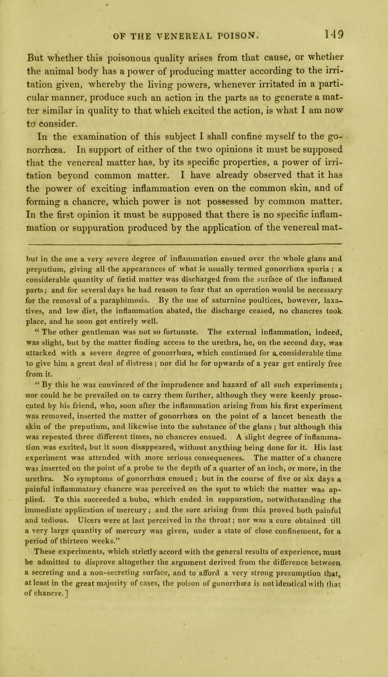 But whether this poisonous quality arises from that cause, or whether the animal body has a power of producing matter according to the irri- tation given, whereby the living powers, whenever irritated in a parti- cular manner, produce such an action in the parts as to generate a mat- ter similar in quality to that which excited the action, is what I am now to consider. In the examination of this subject I shall confine myself to the go- ■ norrhoea. In support of either of the two opinions it must be supposed that the venereal matter has, by its specific properties, a power of irri- tation beyond common matter. I have already observed that it has the power of exciting inflammation even on the common skin, and of forming a chancre, which power is not possessed by common matter. In the first opinion it must be supposed that there is no specific inflam- mation or suppuration produced by the application of the venereal mat- but in the one a very severe degree of inflammation ensued over the whole glans and preputium, giving all the appearances of what is usually termed gonorrhoea spuria ; a considerable quantity of foetid matter was discharged from the surface of the inflamed parts; and for several days he had reason to fear that an operation would be necessary for the removal of a paraphimosis. By the use of saturnine poultices, however, laxa- tives, and low diet, the inflammation abated, the discharge ceased, no chancres took place, and he soon got entirely well. “ The other gentleman was not so fortunate. The external inflammation, indeed, was slight, but by the matter finding access to the urethra, he, on the second day, was attacked with a severe degree of gonorrhoea, which continued for a. considerable time to give him a great deal of distress ; nor did he for upwards of a year get entirely free from it. “ By this he was convinced of the imprudence and hazard of all such experiments; nor could he be prevailed on to carry them further, although they were keenly prose- cuted by his friend, who, soon after the inflammation arising from his first experiment was removed, inserted the matter of gonorrhoea on the point of a lancet beneath the skin of the preputium, and likewise into the substance of the glans ; but although this was repeated three different times, no chancres ensued. A slight degree of inflamma- tion was excited, but it soon disappeared, without anything being done for it. His last experiment was attended with more serious consequences. The matter of a chancre was inserted on the point of a probe to the depth of a quarter of an inch, or more, in the urethra. No symptoms of gonorrhoea ensued ; but in the course of five or six days a painful inflammatory chancre was perceived on the spot to which the matter was ap- plied. To this succeeded a bubo, which ended in suppuration, notwithstanding the immediate application of mercury; and the sore arising from this proved both painful and tedious. Ulcers were at last perceived in the throat; nor was a cure obtained till a very large quantity of mercury was given, under a state of close confinement, for a period of thirteen weeks.” These experiments, which strictly accord with the general results of experience, must be admitted to disprove altogether the argument derived from the difference between a secreting and a non-secreting surface, and to afford a very strong presumption that, at least in the great majority of cases, the poison of gonorrhoea is not identical with that of chancre.]