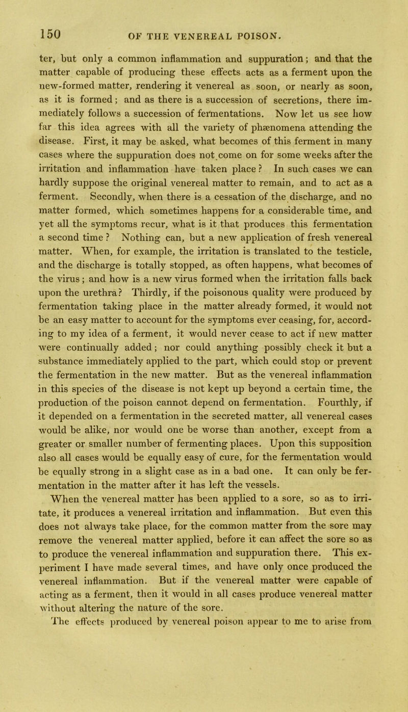 ter, but only a common inflammation and suppuration; and that the matter capable of producing these effects acts as a ferment upon the new-formed matter, rendering it venereal as soon, or nearly as soon, as it is formed; and as there is a succession of secretions, there im- mediately follows a succession of fermentations. Now let us see how far this idea agrees with all the variety of phenomena attending the disease. First, it may be asked, what becomes of this ferment in many cases where the suppuration does not come on for some weeks after the irritation and inflammation have taken place ? In such cases we can hardly suppose the original venereal matter to remain, and to act as a ferment. Secondly, when there is a cessation of the discharge, and no matter formed, which sometimes happens for a considerable time, and yet all the symptoms recur, what is it that produces this fermentation a second time ? Nothing can, but a new application of fresh venereal matter. When, for example, the irritation is translated to the testicle, and the discharge is totally stopped, as often happens, what becomes of the virus; and how is a new virus formed when the irritation falls back upon the urethra ? Thirdly, if the poisonous quality were produced by fermentation taking place in the matter already formed, it would not be an easy matter to account for the symptoms ever ceasing, for, accord- ing to my idea of a ferment, it would never cease to act if new matter were continually added ; nor could anything possibly check it but a substance immediately applied to the part, which could stop or prevent the fermentation in the new matter. But as the venereal inflammation in this species of the disease is not kept up beyond a certain time, the production of the poison cannot depend on fermentation. Fourthly, if it depended on a fermentation in the secreted matter, all venereal cases would be alike, nor would one be worse than another, except from a greater or smaller number of fermenting places. Upon this supposition also all cases would be equally easy of cure, for the fermentation would be equally strong in a slight case as in a bad one. It can only be fer- mentation in the matter after it has left the vessels. When the venereal matter has been applied to a sore, so as to irri- tate, it produces a venereal irritation and inflammation. But even this does not always take place, for the common matter from the sore may remove the venereal matter applied, before it can affect the sore so as to produce the venereal inflammation and suppuration there. This ex- periment I have made several times, and have only once produced the venereal inflammation. But if the venereal matter were capable of acting as a ferment, then it would in all cases produce venereal matter without altering the nature of the sore. The effects produced by venereal poison appear to me to arise from