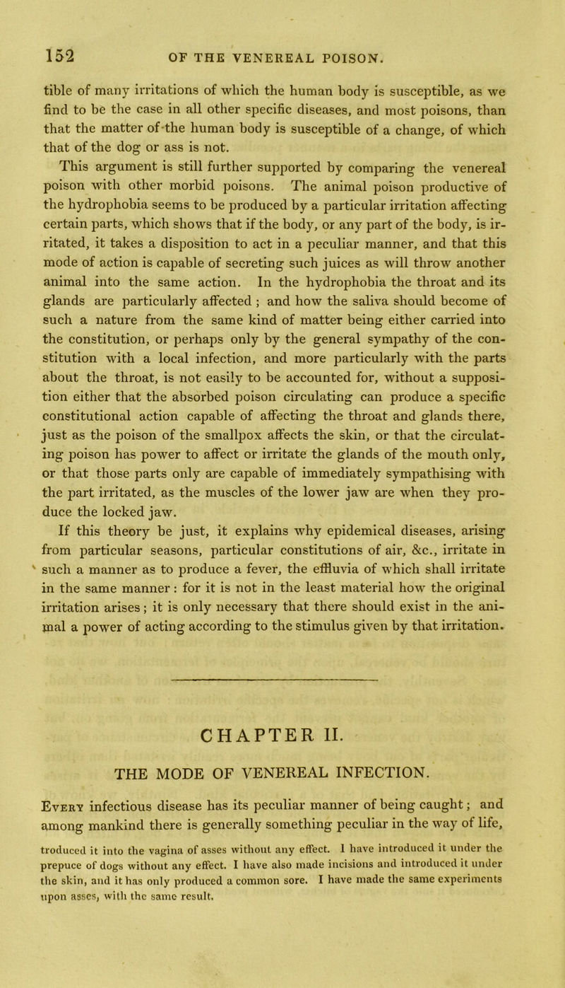 tible of many irritations of which the human body is susceptible, as we find to be the case in all other specific diseases, and most poisons, than that the matter of-the human body is susceptible of a change, of which that of the dog or ass is not. This argument is still further supported by comparing the venereal poison with other morbid poisons. The animal poison productive of the hydrophobia seems to be produced by a particular irritation affecting certain parts, which shows that if the body, or any part of the body, is ir- ritated, it takes a disposition to act in a peculiar manner, and that this mode of action is capable of secreting such juices as will throw another animal into the same action. In the hydrophobia the throat and its glands are particularly affected ; and how the saliva should become of such a nature from the same kind of matter being either carried into the constitution, or perhaps only by the general sympathy of the con- stitution with a local infection, and more particularly with the parts about the throat, is not easily to be accounted for, without a supposi- tion either that the absorbed poison circulating can produce a specific constitutional action capable of affecting the throat and glands there, just as the poison of the smallpox affects the skin, or that the circulat- ing poison has power to affect or irritate the glands of the mouth only, or that those parts only are capable of immediately sympathising with the part irritated, as the muscles of the lower jaw are when they pro- duce the locked jaw. If this theory be just, it explains why epidemical diseases, arising from particular seasons, particular constitutions of air, &c., irritate in v such a manner as to produce a fever, the effluvia of which shall irritate in the same manner : for it is not in the least material how the original irritation arises; it is only necessary that there should exist in the ani- mal a power of acting according to the stimulus given by that irritation. CHAPTER II. THE MODE OF VENEREAL INFECTION. Every infectious disease has its peculiar manner of being caught; and among mankind there is generally something peculiar in the way of life, trocluced it into the vagina of asses without any effect. 1 have introduced it under the prepuce of dogs without any effect. I have also made incisions and introduced it under the skin, and it has only produced a common sore. I have made the same experiments upon asses, with the same result.