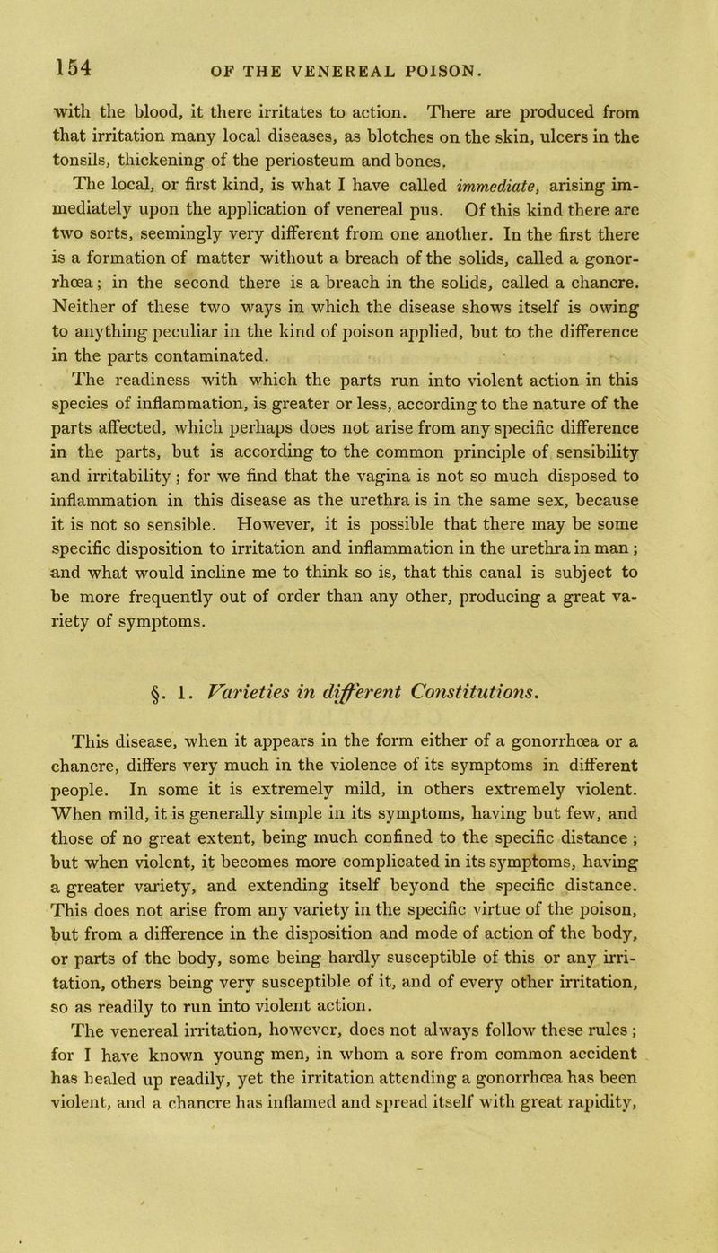 with the blood, it there irritates to action. There are produced from that irritation many local diseases, as blotches on the skin, ulcers in the tonsils, thickening of the periosteum and bones. The local, or first kind, is what I have called immediate, arising im- mediately upon the application of venereal pus. Of this kind there are two sorts, seemingly very different from one another. In the first there is a formation of matter without a breach of the solids, called a gonor- rhoea ; in the second there is a breach in the solids, called a chancre. Neither of these two ways in which the disease shows itself is owing to anything peculiar in the kind of poison applied, but to the difference in the parts contaminated. The readiness with which the parts run into violent action in this species of inflammation, is greater or less, according to the nature of the parts affected, which perhaps does not arise from any specific difference in the parts, but is according to the common principle of sensibility and irritability; for we find that the vagina is not so much disposed to inflammation in this disease as the urethra is in the same sex, because it is not so sensible. Howrever, it is possible that there may be some specific disposition to irritation and inflammation in the urethra in man ; and what would incline me to think so is, that this canal is subject to be more frequently out of order than any other, producing a great va- riety of symptoms. §. 1. Varieties in different Constitutions. This disease, when it appears in the form either of a gonorrhoea or a chancre, differs very much in the violence of its symptoms in different people. In some it is extremely mild, in others extremely violent. When mild, it is generally simple in its symptoms, having but few, and those of no great extent, being much confined to the specific distance ; but when violent, it becomes more complicated in its symptoms, having a greater variety, and extending itself beyond the specific distance. This does not arise from any variety in the specific virtue of the poison, but from a difference in the disposition and mode of action of the body, or parts of the body, some being hardly susceptible of this or any irri- tation, others being very susceptible of it, and of every other irritation, so as readily to run into violent action. The venereal irritation, however, does not always follow these rules ; for I have known young men, in whom a sore from common accident has healed up readily, yet the irritation attending a gonorrhoea has been violent, and a chancre has inflamed and spread itself with great rapidity,
