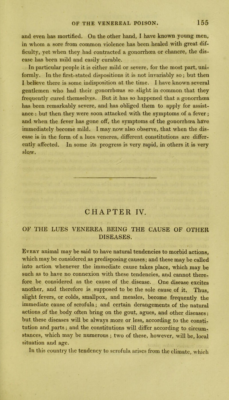 and even has mortified. On the other hand, I have known young men, in whom a sore from common violence has been healed with great dif- ficulty, yet when they had contracted a gonorrhoea or chancre, the dis- ease has been mild and easily curable. In particular people it is either mild or severe, for the most part, uni- formly. In the first-stated dispositions it is not invariably so; but then I believe there is some indisposition at the time. I have known several gentlemen who had their gonorrhoeas so slight in common that they frequently cured themselves. But it has so happened that a gonorrhoea has been remarkably severe, and has obliged them to apply for assist- ance : but then they were soon attacked with the symptoms of a fever; and when the fever has gone off, the symptoms of the gonorrhoea have immediately become mild. I may now also observe, that when the dis- ease is in the form of a lues venerea, different constitutions are differ- ently affected. In some its progress is very rapid, in others it is very slow. CHAPTER IV. OF THE LUES VENEREA BEING THE CAUSE OF OTHER DISEASES. w Every animal may be said to have natural tendencies to morbid actions, which may be considered as predisposing causes; and these may be called into action whenever the immediate cause takes place, which may be such as to have no connexion with these tendencies, and cannot there- fore be considered as the cause of the disease. One disease excites another, and therefore is supposed to be the sole cause of it. Thus, slight fevers, or colds, smallpox, and measles, become frequently the immediate cause of scrofula; and certain derangements of the natural actions of the body often bring on the gout, agues, and other diseases: but these diseases will be always more or less, according to the consti- tution and parts; and the constitutions will differ according to circum- stances, which may be numerous ; two of these, however, will be, local situation and age. In this country the tendency to scrofula arises from the climate, which