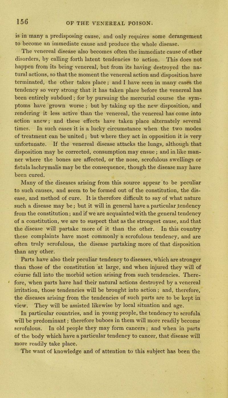 is in many a predisposing cause, and only requires some derangement to become an immediate cause and produce the whole disease. The venereal disease also becomes often the immediate cause of other disorders, by calling forth latent tendencies to action. This does not happen from its being venereal, but from its having destroyed the na- tural actions, so that the moment the venereal action and disposition have terminated, the other takes place ; and I have seen in many cases the tendency so very strong that it has taken place before the venereal has been entirely subdued; for by pursuing the mercurial course the sym- ptoms have grown worse ; but by taking up the new disposition, and rendering it less active than the venereal, the venereal has come into action anew; and these effects have taken place alternately several times. In such cases it is a lucky circumstance when the two modes of treatment can be united; but where they act in opposition it is very unfortunate. If the venereal disease attacks the lungs, although that disposition may be corrected, consumption may ensue ; and in like man- ner where the bones are affected, or the nose, scrofulous swellings or fistula lachrymalis may be the consequence, though the disease may have been cured. Many of the diseases arising from this source appear to be peculiar to such causes, and seem to be formed out of the constitution, the dis- ease, and method of cure. It is therefore difficult to say of what nature such a disease may be; but it will in general have a particular tendency from the constitution; and if we are acquainted with the general tendency of a constitution, we are to suspect that as the strongest cause, and that the disease will partake more of it than the other. In this countiy these complaints have most commonly a scrofulous tendency, and are often truly scrofulous, the disease partaking more of that disposition than any other. Parts have also their peculiar tendency to diseases, which are stronger than those of the constitution at large, and when injured they will of course fall into the morbid action arising from such tendencies. There- * fore, when parts have had their natural actions destroyed by a venereal irritation, those tendencies will be brought into action ; and, therefore, the diseases arising from the tendencies of such parts are to be kept in view. They will be assisted likewise by local situation and age. In particular countries, and in young people, the tendency to scrofula will be predominant; therefore buboes in them will more readily become scrofulous. In old people they may form cancers; and when in parts of the body which have a particular tendency to cancer, that disease will more readily take place. The want of knowledge and of attention to this subject has been the