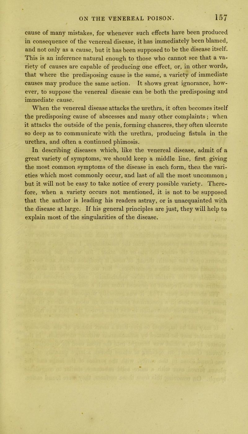 cause of many mistakes, for whenever such effects have been produced in consequence of the venereal disease, it has immediately been blamed, and not only as a cause, but it has been supposed to be the disease itself. This is an inference natural enough to those who cannot see that a va- riety of causes are capable of producing one effect, or, in other words, that where the predisposing cause is the same, a variety of immediate causes may produce the same action. It shows great ignorance, how- ever, to suppose the venereal disease can be both the predisposing and immediate cause. When the venereal disease attacks the urethra, it often becomes itself the predisposing cause of abscesses and many other complaints; when it attacks the outside of the penis, forming chancres, they often ulcerate so deep as to communicate with the urethra, producing fistula in the urethra, and often a continued phimosis. In describing diseases which, like the venereal disease, admit of a great variety of symptoms, we should keep a middle line, first giving the most common symptoms of the disease in each form, then the vari- eties which most commonly occur, and last of all the most uncommon ; but it will not be easy to take notice of every possible variety. There- fore, when a variety occurs not mentioned, it is not to be supposed that the author is leading his readers astray, or is unacquainted with the disease at large. If his general principles are just, they will help to explain most of the singularities of the disease.