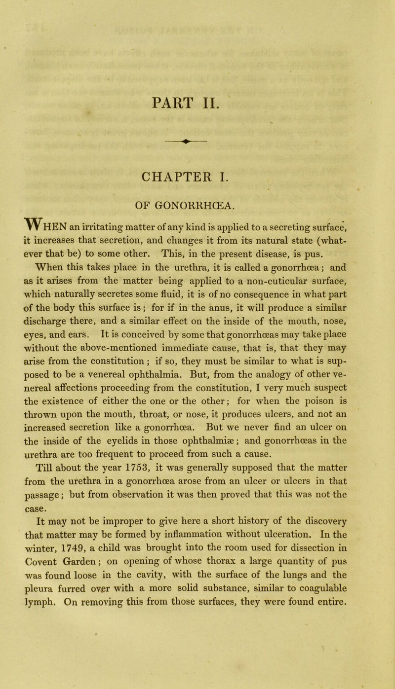PART II. CHAPTER I. OF GONORRHOEA. When an irritating matter of any kind is applied to a secreting surface, it increases that secretion, and changes it from its natural state (what- ever that be) to some other. This, in the present disease, is pus. When this takes place in the urethra, it is called a gonorrhoea; and as it arises from the matter being applied to a non-cuticular surface, which naturally secretes some fluid, it is of no consequence in what part of the body this surface is; for if in the anus, it will produce a similar discharge there, and a similar effect on the inside of the mouth, nose, eyes, and ears. It is conceived by some that gonorrhoeas may take place without the above-mentioned immediate cause, that is, that they may arise from the constitution; if so, they must be similar to what is sup- posed to be a venereal ophthalmia. But, from the analogy of other ve- nereal affections proceeding from the constitution, I very much suspect the existence of either the one or the other; for when the poison is thrown upon the mouth, throat, or nose, it produces ulcers, and not an increased secretion like a gonorrhoea. But we never find an ulcer on the inside of the eyelids in those ophthalmise; and gonorrhoeas in the urethra are too frequent to proceed from such a cause. Till about the year 1753, it was generally supposed that the matter from the urethra in a gonorrhoea arose from an ulcer or ulcers in that passage; but from observation it was then proved that this was not the case. It may not be improper to give here a short history of the discovery that matter may be formed by inflammation without ulceration. In the winter, 1749, a child was brought into the room used for dissection in Covent Garden; on opening of whose thorax a large quantity of pus was found loose in the cavity, with the surface of the lungs and the pleura furred over with a more solid substance, similar to coagulable lymph. On removing this from those surfaces, they were found entire.
