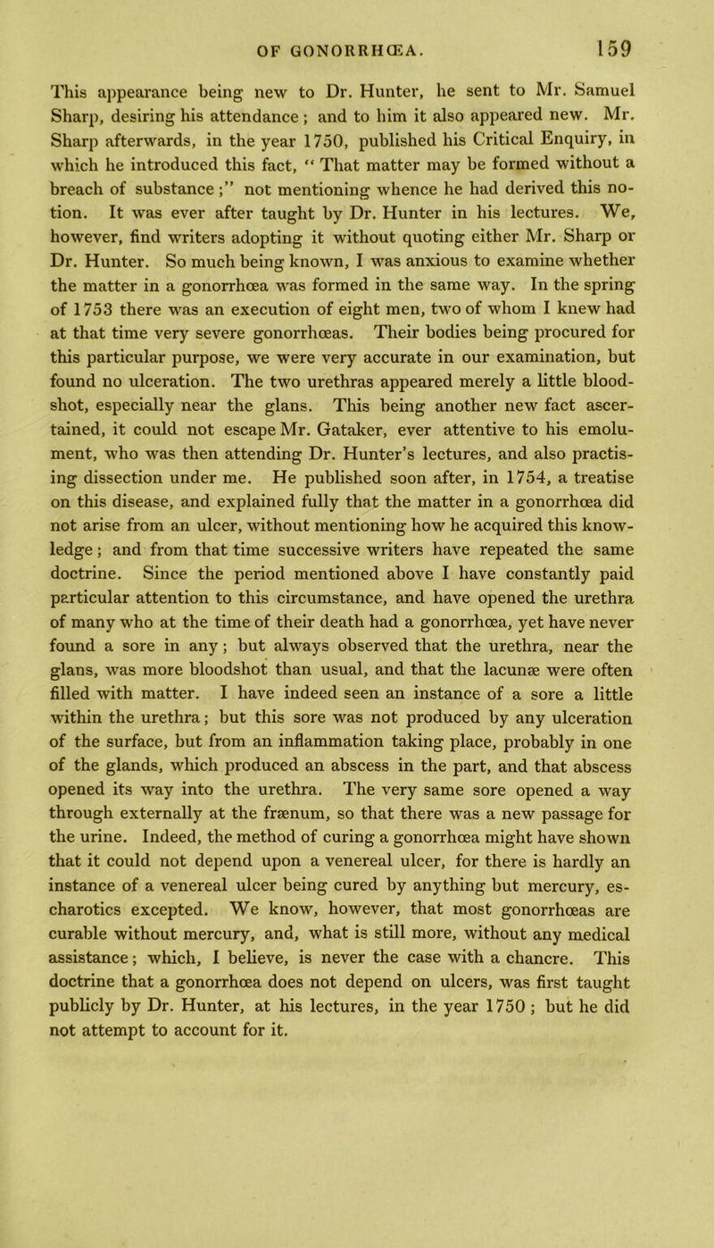 This appearance being new to Dr. Hunter, he sent to Mr. Samuel Sharp, desiring his attendance ; and to him it also appeared new. Mr. Sharp afterwards, in the year 1750, published his Critical Enquiry, in which he introduced this fact, “ That matter may be formed without a breach of substancenot mentioning whence he had derived this no- tion. It was ever after taught by Dr. Hunter in his lectures. We, however, find writers adopting it without quoting either Mr. Sharp or Dr. Hunter. So much being known, I was anxious to examine whether the matter in a gonorrhoea was formed in the same way. In the spring of 1753 there was an execution of eight men, two of whom I knew had at that time very severe gonorrhoeas. Their bodies being procured for this particular purpose, we were very accurate in our examination, but found no ulceration. The two urethras appeared merely a little blood- shot, especially near the glans. This being another new fact ascer- tained, it could not escape Mr. Gataker, ever attentive to his emolu- ment, who was then attending Dr. Hunter’s lectures, and also practis- ing dissection under me. He published soon after, in 1754, a treatise on this disease, and explained fully that the matter in a gonorrhoea did not arise from an ulcer, without mentioning how he acquired this know- ledge ; and from that time successive writers have repeated the same doctrine. Since the period mentioned above I have constantly paid particular attention to this circumstance, and have opened the urethra of many who at the time of their death had a gonorrhoea, yet have never found a sore in any; but always observed that the urethra, near the glans, was more bloodshot than usual, and that the lacunae were often filled with matter. I have indeed seen an instance of a sore a little within the urethra; but this sore was not produced by any ulceration of the surface, but from an inflammation taking place, probably in one of the glands, which produced an abscess in the part, and that abscess opened its way into the urethra. The very same sore opened a way through externally at the frsenum, so that there was a new passage for the urine. Indeed, the method of curing a gonorrhoea might have shown that it could not depend upon a venereal ulcer, for there is hardly an instance of a venereal ulcer being cured by anything but mercury, es- charotics excepted. We know, however, that most gonorrhoeas are curable without mercury, and, what is still more, without any medical assistance; which, I believe, is never the case with a chancre. This doctrine that a gonorrhoea does not depend on ulcers, was first taught publicly by Dr. Hunter, at his lectures, in the year 1750 ; but he did not attempt to account for it.