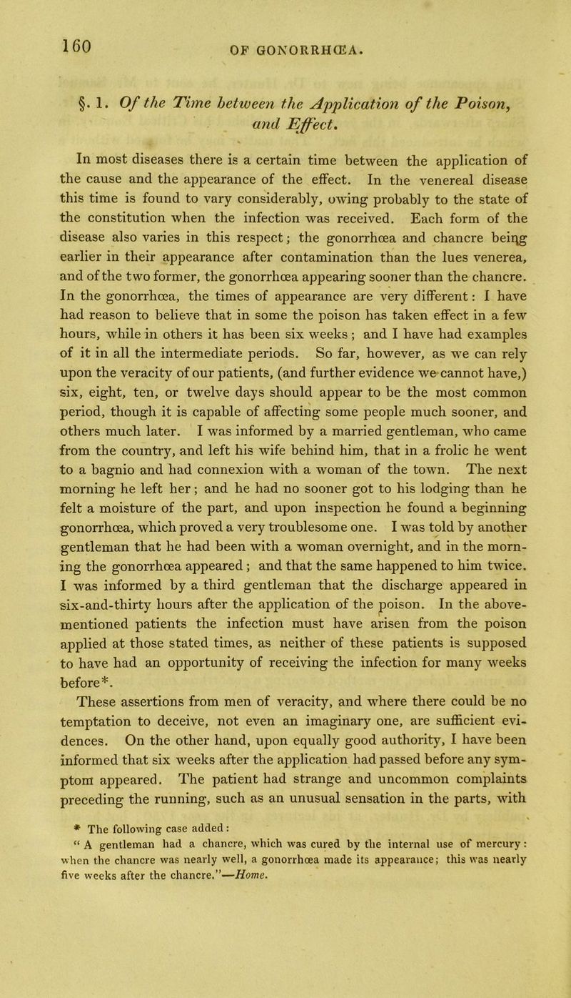 §. 1. Of the Time between the Application of the Poison, and Effect, In most diseases there is a certain time between the application of the cause and the appearance of the effect. In the venereal disease this time is found to vary considerably, owing probably to the state of the constitution when the infection was received. Each form of the disease also varies in this respect; the gonorrhoea and chancre being earlier in their appearance after contamination than the lues venerea, and of the two former, the gonorrhoea appearing sooner than the chancre. In the gonorrhoea, the times of appearance are verjr different: I have had reason to believe that in some the poison has taken effect in a few hours, while in others it has been six weeks ; and I have had examples of it in all the intermediate periods. So far, however, as we can rely upon the veracity of our patients, (and further evidence we cannot have,) six, eight, ten, or twelve days should appear to be the most common period, though it is capable of affecting some people much sooner, and others much later. I was informed by a married gentleman, who came from the country, and left his wife behind him, that in a frolic he went to a bagnio and had connexion with a woman of the town. The next morning he left her; and he had no sooner got to his lodging than he felt a moisture of the part, and upon inspection he found a beginning gonorrhoea, which proved a very troublesome one. I was told by another gentleman that he had been with a woman overnight, and in the morn- ing the gonorrhoea appeared ; and that the same happened to him twice. I was informed by a third gentleman that the discharge appeared in six-and-thirty hours after the application of the poison. In the above- mentioned patients the infection must have arisen from the poison applied at those stated times, as neither of these patients is supposed to have had an opportunity of receiving the infection for many weeks before*. These assertions from men of veracity, and where there could be no temptation to deceive, not even an imaginary one, are sufficient evi- dences. On the other hand, upon equally good authority, I have been informed that six weeks after the application had passed before any sym- ptom appeared. The patient had strange and uncommon complaints preceding the running, such as an unusual sensation in the parts, with * The following case added : “ A gentleman had a chancre, which was cured by the internal use of mercury: when the chancre was nearly well, a gonorrhoea made its appearance; this was nearly five weeks after the chancre.”—Home.