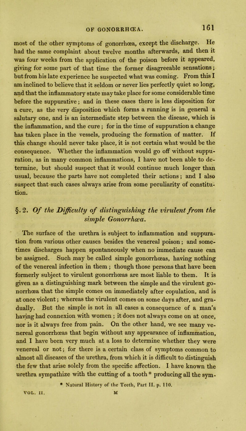 most of the other symptoms of gonorrhoea, except the discharge. He had the same complaint about twelve months afterwards, and then it was four weeks from the application of the poison before it appeared, giving for some part of that time the former disagreeable sensations; but from his late experience he suspected what was coming. From this I am inclined to believe that it seldom or never lies perfectly quiet so long, and that the inflammatory state may take place for some considerable time before the suppurative; and in these cases there is less disposition for a cure, as the very disposition which forms a running is in general a salutary one, and is an intermediate step between the disease, which is the inflammation, and the cure ; for in the time of suppuration a change has taken place in the vessels, producing the formation of matter. If this change should never take place, it is not certain what would be the consequence. Whether the inflammation would go off without suppu- ration, as in many common inflammations, I have not been able to de- termine, but should suspect that it would continue much longer than usual, because the parts have not completed their actions; and I also suspect that such cases always arise from some peculiarity of constitu- tion. §. 2. Of the Difficulty of distinguishing the virulent from the simple Gonorrhoea. The surface of the urethra is subject to inflammation and suppura- tion from various other causes besides the venereal poison; and some- times discharges happen spontaneously when no immediate cause can be assigned. Such may be called simple gonorrhoeas, having nothing of the venereal infection in them ; though those persons that have been formerly subject to virulent gonorrhoeas are most liable to them. It is given as a distinguishing mark between the simple and the virulent go- norrhoea that the simple comes on immediately after copulation, and is at once violent; whereas the virulent comes on some days after, and gra- dually. But the simple is not in all cases a consequence of a man’s having had connexion with women ; it does not always come on at once, nor is it always free from pain. On the other hand, we see many ve- nereal gonorrhoeas that begin without any appearance of inflammation, and I have been very much at a loss to determine whether they were venereal or not; for there is a certain class of symptoms common to almost all diseases of the urethra, from which it is difficult to distinguish the few that arise solely from the specific affection. I have known the urethra sympathize with the cutting of a tooth * producing all the sym- * Natural History of the Teeth, Part II. p. 110. VOL. II. M