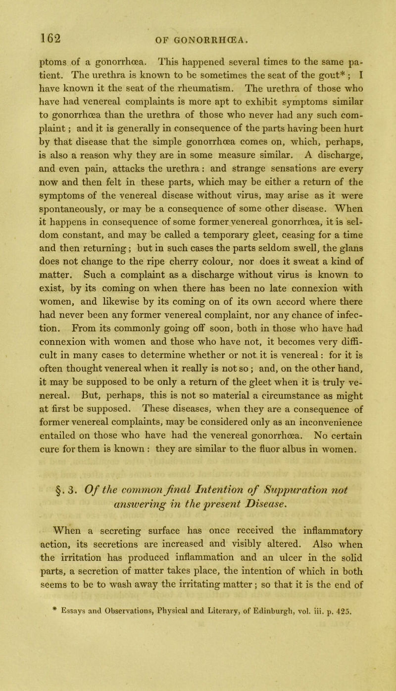 ptoms of a gonorrhoea. This happened several times to the same pa- tient. The urethra is known to be sometimes the seat of the gout* ; I have known it the seat of the rheumatism. The urethra of those who have had venereal complaints is more apt to exhibit symptoms similar to gonorrhoea than the urethra of those who never had any such com- plaint ; and it is generally in consequence of the parts having been hurt by that disease that the simple gonorrhoea comes on, which, perhaps, is also a reason why they are in some measure similar. A discharge, and even pain, attacks the urethra: and strange sensations are every now and then felt in these parts, which may be either a return of the symptoms of the venereal disease without virus, may arise as it were spontaneously, or may be a consequence of some other disease. When it happens in consequence of some former venereal gonorrhoea, it is sel- dom constant, and may be called a temporary gleet, ceasing for a time and then returning ; but in such cases the parts seldom swell, the glans does not change to the ripe cherry colour, nor does it sweat a kind of matter. Such a complaint as a discharge without virus is known to exist, by its coming on when there has been no late connexion with women, and likewise by its coming on of its own accord where there had never been any former venereal complaint, nor any chance of infec- tion. From its commonly going off soon, both in those who have had connexion with women and those who have not, it becomes very diffi- cult in many cases to determine whether or not it is venereal: for it is often thought venereal when it really is not so ; and, on the other hand, it may be supposed to be only a return of the gleet when it is truly ve- nereal. But, perhaps, this is not so material a circumstance as might at first be supposed. These diseases, when they are a consequence of former venereal complaints, may be considered only as an inconvenience entailed on those who have had the venereal gonorrhoea. No certain cure for them is known : they are similar to the fluor albus in women. §.3. Of the common final Intention of Suppuration not answering in the present Disease. When a secreting surface has once received the inflammatory action, its secretions are increased and visibly altered. Also when the irritation has produced inflammation and an ulcer in the solid parts, a secretion of matter takes place, the intention of which in both seems to be to wash away the irritating matter; so that it is the end of * Essays and Observations, Physical and Literary, of Edinburgh, vol. iii. p. 425.
