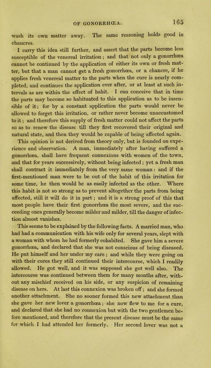 wash its own matter away. The same reasoning holds good in chancres. I carry this idea still further, and assert that the parts become less susceptible of the venereal irritation ; and that not only a gonorrhoea cannot be continued by the application of either its own or fresh mat- ter, but that a man cannot get a fresh gonorrhoea, or a chancre, if he applies fresh venereal matter to the parts when the cure is nearly com- pleted, and continues the application ever after, or at least at such in- tervals as are within the effect of habit. I can conceive that in time the parts may become so habituated to this application as to be insen- sible of it; for by a constant application the parts would never be allowed to forget this irritation, or rather never become unaccustomed to it; and therefore this supply of fresh matter could not affect the parts so as to renew the disease till they first recovered their original and natural state, and then they would be capable of being affected again. This opinion is not derived from theory only, but is founded on expe- rience and observation. A man, immediately after having suffered a gonorrhoea, shall have frequent connexions with women of the town, and that for years successively, without being infected ; yet a fresh man shall contract it immediately from the very same woman: and if the first-mentioned man were to be out of the habit of this irritation for some time, he then would be as easily infected as the other. Where this habit is not so strong as to prevent altogether the parts from being affected, still it will do it in part; and it is a strong proof of this that most people have their first gonorrhoea the most severe, and the suc- ceeding ones generally become milder and milder, till the danger of infec- tion almost vanishes. This seems to be explained by the following facts. A married man, who had had a communication with his wife only for several years, slept with a woman with whom he had formerly cohabited. She gave him a severe gonorrhoea, and declared that she was not conscious of being diseased. He put himself and her under my care ; and while they were going on with their cures they still continued their intercourse, which I readily allowed. He got well, and it was supposed she got well also. The intercourse was continued between them for many months after, with- out any mischief received on his side, or any suspicion of remaining disease on hers. At last this connexion was broken off; and she formed another attachment. She no sooner formed this new attachment than she gave her new lover a gonorrhoea; she now flew to me for a cure, and declared that she had no connexion but with the two gentlemen be- fore mentioned, and therefore that the present disease must be the same for which I had attended her formerly. Her second lover was not a