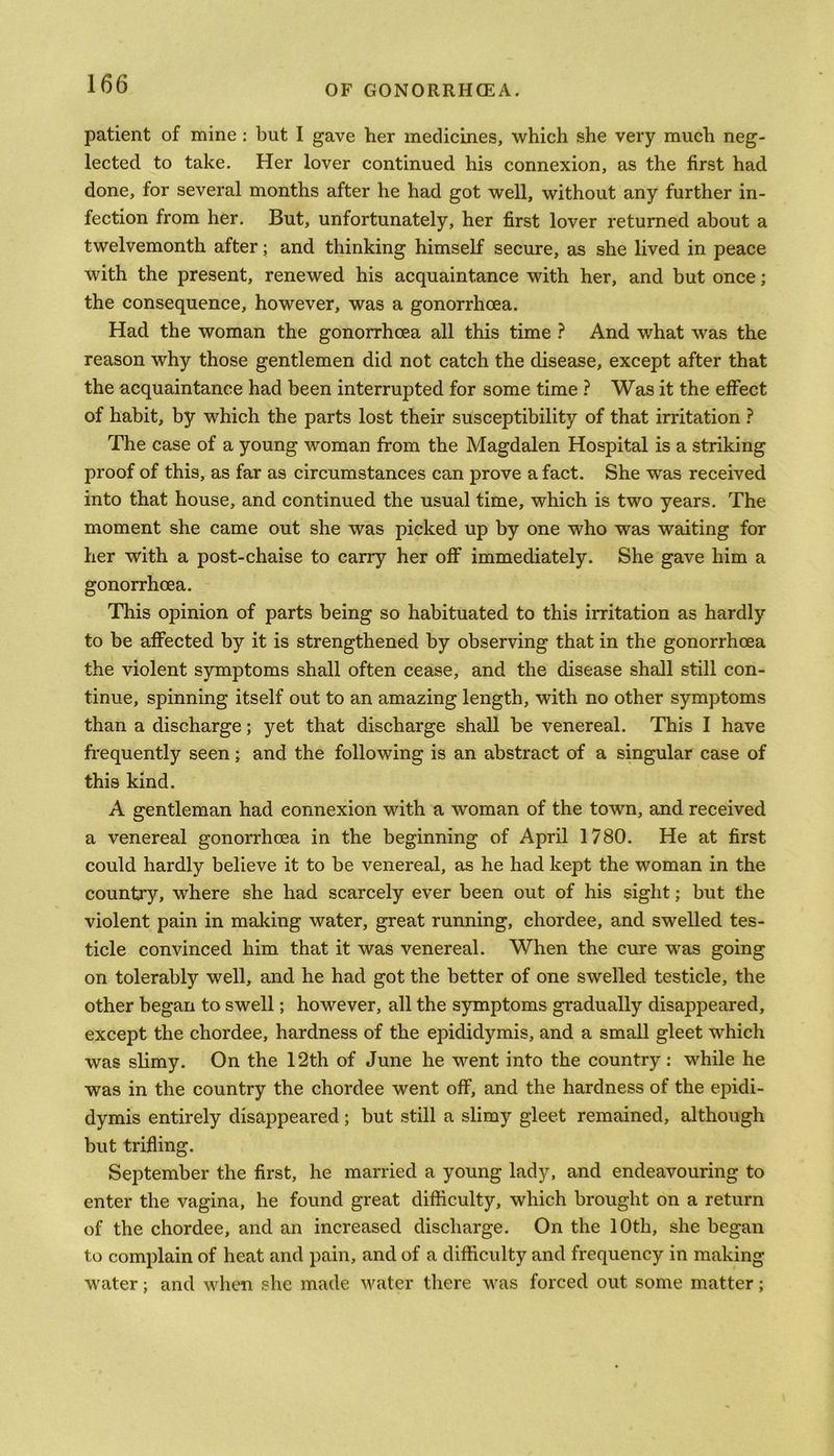 patient of mine : but I gave her medicines, which she very much neg- lected to take. Her lover continued his connexion, as the first had done, for several months after he had got well, without any further in- fection from her. But, unfortunately, her first lover returned about a twelvemonth after; and thinking himself secure, as she lived in peace with the present, renewed his acquaintance with her, and but once; the consequence, however, was a gonorrhoea. Had the woman the gonorrhoea all this time ? And what was the reason why those gentlemen did not catch the disease, except after that the acquaintance had been interrupted for some time ? Was it the effect of habit, by which the parts lost their susceptibility of that irritation ? The case of a young woman from the Magdalen Hospital is a striking proof of this, as far as circumstances can prove a fact. She was received into that house, and continued the usual time, which is two years. The moment she came out she was picked up by one who was waiting for her with a post-chaise to carry her off immediately. She gave him a gonorrhoea. This opinion of parts being so habituated to this irritation as hardly to be affected by it is strengthened by observing that in the gonorrhoea the violent symptoms shall often cease, and the disease shall still con- tinue, spinning itself out to an amazing length, with no other symptoms than a discharge; yet that discharge shall be venereal. This I have frequently seen; and the following is an abstract of a singular case of this kind. A gentleman had connexion with a woman of the town, and received a venereal gonorrhoea in the beginning of April 1780. He at first could hardly believe it to be venereal, as he had kept the woman in the country, where she had scarcely ever been out of his sight; but the violent pain in making water, great running, chordee, and swelled tes- ticle convinced him that it was venereal. When the cure was going on tolerably well, and he had got the better of one swelled testicle, the other began to swell; however, all the symptoms gradually disappeared, except the chordee, hardness of the epididymis, and a small gleet which was slimy. On the 12th of June he went into the country: while he was in the country the chordee went off, and the hardness of the epidi- dymis entirely disappeared; but still a slimy gleet remained, although but trifling. September the first, he married a young lady, and endeavouring to enter the vagina, he found great difficulty, which brought on a return of the chordee, and an increased discharge. On the 10th, she began to complain of heat and pain, and of a difficulty and frequency in making water; and when she made water there was forced out some matter;