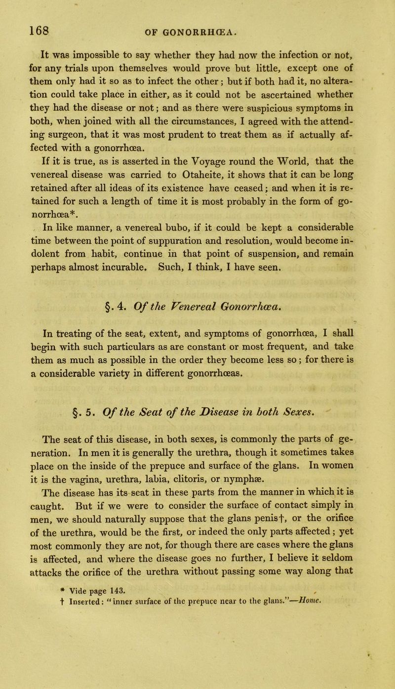It was impossible to say whether they had now the infection or not, for any trials upon themselves would prove but little, except one of them only had it so as to infect the other; but if both had it, no altera- tion could take place in either, as it could not be ascertained whether they had the disease or not; and as there were suspicious symptoms in both, when joined with all the circumstances, I agreed with the attend- ing surgeon, that it was most prudent to treat them as if actually af- fected with a gonorrhoea. If it is true, as is asserted in the Voyage round the World, that the venereal disease was carried to Otaheite, it shows that it can be long retained after all ideas of its existence have ceased; and when it is re- tained for such a length of time it is most probably in the form of go- norrhoea*. In like manner, a venereal bubo, if it could be kept a considerable time between the point of suppuration and resolution, would become in- dolent from habit, continue in that point of suspension, and remain perhaps almost incurable. Such, I think, I have seen. §.4. Of the Venereal Gonorrhoea. In treating of the seat, extent, and symptoms of gonorrhoea, I shall begin with such particulars as are constant or most frequent, and take them as much as possible in the order they become less so; for there is a considerable variety in different gonorrhoeas. §.5. Of the Seat of the Disease in both Sexes. The seat of this disease, in both sexes, is commonly the parts of ge- neration. In men it is generally the urethra, though it sometimes takes place on the inside of the prepuce and surface of the glans. In women it is the vagina, urethra, labia, clitoris, or nymphse. The disease has its seat in these parts from the manner in which it is caught. But if we were to consider the surface of contact simply in men, we should naturally suppose that the glans penis t, or the orifice of the urethra, would be the first, or indeed the only parts affected; yet most commonly they are not, for though there are cases where the glans is affected, and where the disease goes no further, I believe it seldom attacks the orifice of the urethra without passing some way along that * Vide page 143. , t Inserted: “inner surface of the prepuce near to the glans.”—Home.