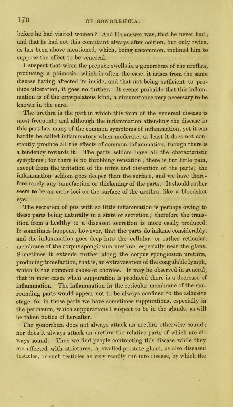 before he had visited women ? And his answer was, that he never had ; and that he had not this complaint always after coition, but only twice, as has been above mentioned, which, being uncommon, inclined him to suppose the effect to be venereal. I suspect that when the prepuce swells in a gonorrhoea of the urethra, producing a phimosis, which is often the case, it arises from the same disease having affected its inside, and that not being sufficient to pro- duce ulceration, it goes no further. It seems probable that this inflam- mation is of the erysipelatous kind, a circumstance very necessary to be known in the cure. The urethra is the part in which this form of the venereal disease is most frequent; and although the inflammation attending the disease in this part has many of the common symptoms of inflammation, yet it can hardly be called inflammatory when moderate, at least it does not con- stantly produce all the effects of common inflammation, though there is a tendency towards it. The parts seldom have all the characteristic symptoms; for there is no throbbing sensation; there is but little pain, except from the irritation of the urine and distention of the parts; the inflammation seldom goes deeper than the surface, and. we have there- fore rarely any tumefaction or thickening of the parts. It should rather seem to be an error loci on the surface of the urethra, like a bloodshot eye. The secretion of pus with so little inflammation is perhaps owing to these parts being naturally in a state of secretion; therefore the trans- ition from a healthy to a diseased secretion is more easily produced. It sometimes happens, however, that the parts do inflame considerably, and the inflammation goes deep into the cellular, or rather reticular, membrane of the corpus spongiosum urethrae, especially near the glans. Sometimes it extends further along the corpus spongiosum urethrae, producing tumefaction, that is, an extravasation of the coagulable lymph, which is the common cause of chordee. It may be observed in general, that in most cases when suppuration is produced there is a decrease of inflammation. The inflammation in the reticular membrane of the sur- rounding parts would appear not to be always confined to the adhesive stage, for in those parts we have sometimes suppurations, especially in the perinseum, which suppurations I suspect to be in the glands, as will be taken notice of hereafter. The gonorrhoea does not always attack an urethra otherwise sound; nor does it always attack an urethra the relative parts of which are al- ways sound. Thus we find people contracting this disease while they are affected with strictures, a swelled prostate gland, as also diseased testicles, or such testicles as very readily run into disease, by which the