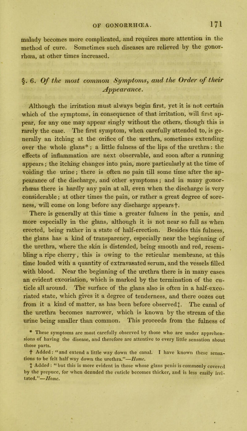 malady becomes more complicated, and requires more attention in the method of cure. Sometimes such diseases are relieved by the gonor- rhoea, at other times increased. §.6. Of the most common Symptoms, and the Order of their Appearance. Although the irritation must always begin first, yet it is not certain which of the symptoms, in consequence of that irritation, will first ap- pear, for any one may appear singly without the others, though this is rarely the case. The first symptom, when carefully attended to, is ge- nerally an itching at the orifice of the urethra, sometimes extending over the whole glans* ; a little fulness of the lips of the urethra : the effects of inflammation are next observable, and soon after a running appears; the itching changes into pain, more particularly at the time of voiding the urine; there is often no pain till some time after the ap- pearance of the discharge, and other symptoms; and in many gonor- rhoeas there is hardly any pain at all, even when the discharge is very considerable; at other times the pain, or rather a great degree of sore- ness, will come on long before any discharge appears f. There is generally at this time a greater fulness in the penis, and more especially in the glans, although it is not near so full as when erected, being rather in a state of half-erection. Besides this fulness, the glans has a kind of transparency, especially near the beginning of the urethra, where the skin is distended, being smooth and red, resem- bling a ripe cherry, this is owing to the reticular membrane, at this time loaded with a quantity of extravasated serum, and the vessels filled with blood. Near the beginning of the urethra there is in many cases an evident excoriation, which is marked by the termination of the cu- ticle all around. The surface of the glans also is often in a half-exco- riated state, which gives it a degree of tenderness, and there oozes out from it a kind of matter, as has been before observed J. The canal of the urethra becomes narrower, which is known by the stream of the urine being smaller than common. This proceeds from the fulness of * These symptoms are most carefully observed by those who are under apprehen- sions of having the disease, and therefore are attentive to every little sensation about those parts. f Added: “and extend a little way down the canal. I have known these sensa- tions to be felt half way down the urethra.”—Home. + Added : “ but this is more evident in those whose glans penis is commonly covered by the prepuce, for when denuded the cuticle becomes thicker, and is less easily irri- tated.”—Home.