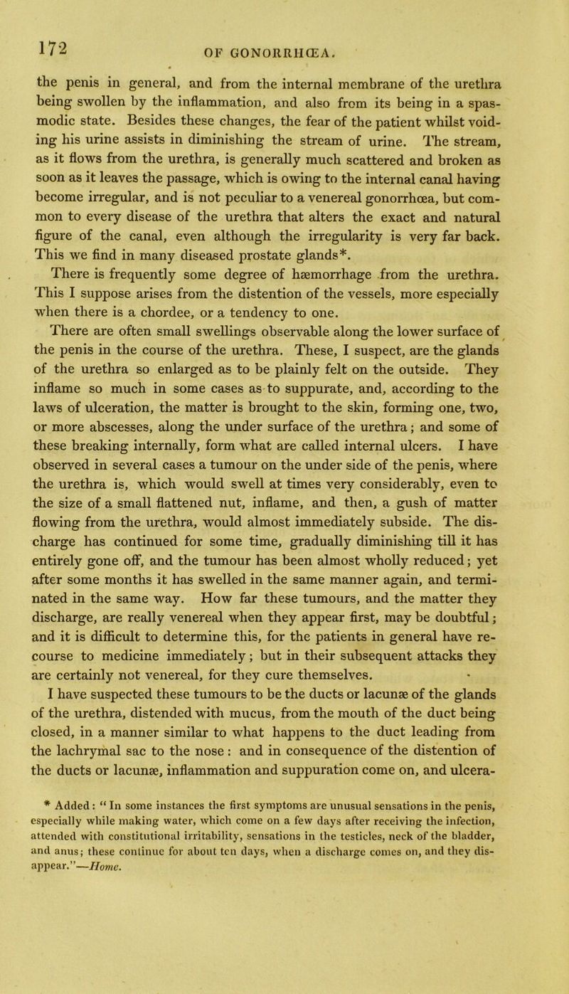 OF GONORR1ICEA. the penis in general, and from the internal membrane of the urethra being swollen by the inflammation, and also from its being in a spas- modic state. Besides these changes, the fear of the patient whilst void- ing his urine assists in diminishing the stream of urine. The stream, as it flows from the urethra, is generally much scattered and broken as soon as it leaves the passage, which is owing to the internal canal having become irregular, and is not peculiar to a venereal gonorrhoea, but com- mon to every disease of the urethra that alters the exact and natural figure of the canal, even although the irregularity is very far back. This we find in many diseased prostate glands*. There is frequently some degree of haemorrhage from the urethra. This I suppose arises from the distention of the vessels, more especially when there is a chordee, or a tendency to one. There are often small swellings observable along the lower surface of the penis in the course of the urethra. These, I suspect, are the glands of the urethra so enlarged as to be plainly felt on the outside. They inflame so much in some cases as to suppurate, and, according to the laws of ulceration, the matter is brought to the skin, forming one, two, or more abscesses, along the under surface of the urethra; and some of these breaking internally, form what are called internal ulcers. I have observed in several cases a tumour on the under side of the penis, where the urethra is, which would swell at times very considerably, even to the size of a small flattened nut, inflame, and then, a gush of matter flowing from the urethra, would almost immediately subside. The dis- charge has continued for some time, gradually diminishing till it has entirely gone off, and the tumour has been almost wholly reduced; yet after some months it has swelled in the same manner again, and termi- nated in the same way. How far these tumours, and the matter they discharge, are really venereal when they appear first, may be doubtful; and it is difficult to determine this, for the patients in general have re- course to medicine immediately; but in their subsequent attacks they are certainly not venereal, for they cure themselves. I have suspected these tumours to be the ducts or lacunae of the glands of the urethra, distended with mucus, from the mouth of the duct being closed, in a manner similar to what happens to the duct leading from the lachrymal sac to the nose : and in consequence of the distention of the ducts or lacunae, inflammation and suppuration come on, and ulcera- * Added : “ In some instances the first symptoms are unusual sensations in the penis, especially while making water, which come on a few days after receiving the infection, attended with constitutional irritability, sensations in the testicles, neck of the bladder, and anus; these continue for about ten days, when a discharge comes on, and they dis- appear.”—Home.