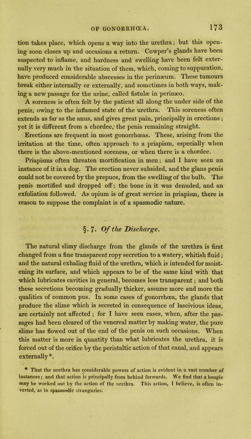 tion takes place, which opens a way into the urethra; but this open- ing soon closes up and occasions a return. Cowper’s glands have been suspected to inflame, and hardness and swelling have been felt exter- nally very much in the situation of them, which, coming to suppuration, have produced considerable abscesses in the perinseum. These tumours break either internally or externally, and sometimes in both ways, mak- ing a new passage for the urine, called fistulse in perinseo. A soreness is often felt by the patient all along the under side of the penis, owing to the inflamed state of the urethra. This soreness often extends as far as the anus, and gives great pain, principally in erections ; yet it is different from a chordee, the penis remaining straight. Erections are frequent in most gonorrhoeas. These, arising from the irritation at the time, often approach to a priapism, especially when there is the above-mentioned soreness, or when there is a chordee. Priapisms often threaten mortification in men; and I have seen an instance of it in a dog. The erection never subsided, and the glans penis could not be covered by the prepuce, from the swelling of the bulb. The penis mortified and dropped off; the bone in it was denuded, and an exfoliation followed. As opium is of great service in priapism, there is reason to suppose the complaint is of a spasmodic nature. §. 7. Of the Discharge. The natural slimy discharge from the glands of the urethra is first changed from a fine transparent ropy secretion to a watery, whitish fluid; and the natural exhaling fluid of the urethra, which is intended for moist- ening its surface, and which appears to be of the same kind with that which lubricates cavities in general, becomes less transparent; and both these secretions becoming gradually thicker, assume more and more the qualities of common pus. In some cases of gonorrhoea, the glands that produce the slime which is secreted in consequence of lascivious ideas, are certainly not affected ; for I have seen cases, when, after the pas- sages had been cleared of the venereal matter by making water, the pure slime has flowed out of the end of the penis on such occasions. When this matter is more in quantity than what lubricates the urethra, it is forced out of the orifice by the peristaltic action of that canal, and appears externally*. * That the urethra has considerable powers of action is evident in a vast number of instances ; and that action is principally from behind forwards. We find that a bougie may be worked out by the action of the urethra. This action, I believe, is often in- verted, as in spasmodic stranguries.