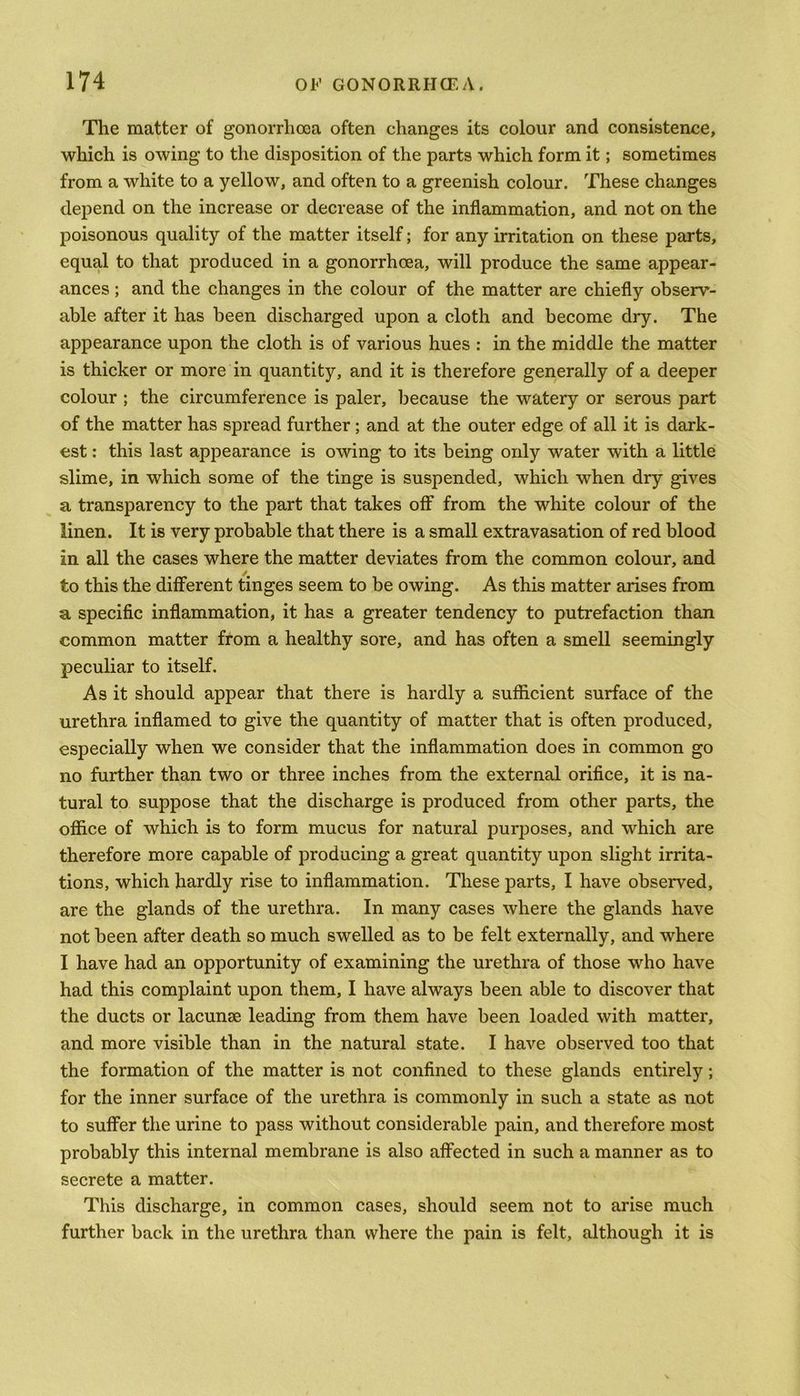 The matter of gonorrhoea often changes its colour and consistence, which is owing to the disposition of the parts which form it; sometimes from a white to a yellow, and often to a greenish colour. These changes depend on the increase or decrease of the inflammation, and not on the poisonous quality of the matter itself; for any irritation on these parts, equal to that produced in a gonorrhoea, will produce the same appear- ances ; and the changes in the colour of the matter are chiefly observ- able after it has been discharged upon a cloth and become dry. The appearance upon the cloth is of various hues : in the middle the matter is thicker or more in quantity, and it is therefore generally of a deeper colour ; the circumference is paler, because the watery or serous part of the matter has spread further; and at the outer edge of all it is dark- est : this last appearance is owing to its being only water with a little slime, in which some of the tinge is suspended, which when dry gives a transparency to the part that takes off from the white colour of the linen. It is very probable that there is a small extravasation of red blood in all the cases where the matter deviates from the common colour, and to this the different tinges seem to be owing. As this matter arises from a specific inflammation, it has a greater tendency to putrefaction than common matter from a healthy sore, and has often a smell seemingly peculiar to itself. As it should appear that there is hardly a sufficient surface of the urethra inflamed to give the quantity of matter that is often produced, especially when we consider that the inflammation does in common go no further than two or three inches from the external orifice, it is na- tural to suppose that the discharge is produced from other parts, the office of which is to form mucus for natural purposes, and which are therefore more capable of producing a great quantity upon slight irrita- tions, which hardly rise to inflammation. These parts, I have observed, are the glands of the urethra. In many cases where the glands have not been after death so much swelled as to be felt externally, and where I have had an opportunity of examining the urethra of those who have had this complaint upon them, I have always been able to discover that the ducts or lacunse leading from them have been loaded with matter, and more visible than in the natural state. I have observed too that the formation of the matter is not confined to these glands entirely; for the inner surface of the urethra is commonly in such a state as not to suffer the urine to pass without considerable pain, and therefore most probably this internal membrane is also affected in such a manner as to secrete a matter. This discharge, in common cases, should seem not to arise much further back in the urethra than where the pain is felt, although it is