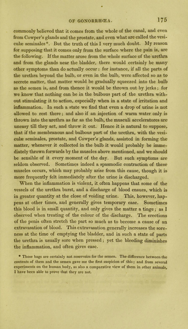 commonly believed that it comes from the whole of the canal, and even from Cowper’s glands and the prostate, and even what are called the vesi- culae seminales*. But the truth of this I very much doubt. My reason for supposing that it comes only from the surface where the pain is, are the following. If the matter arose from the whole surface of the urethra and from the glands near the bladder, there would certainly be many other symptoms than do actually occur : for instance, if all the parts of the urethra beyond the bulb, or even in the bulb, were affected so as to secrete matter, that matter would be gradually squeezed into the bulb as the semen is, and from thence it would be thrown out by jerks ; for we know that nothing can be in the bulbous part of the urethra with- out stimulating it to action, especially when in a state of irritation and inflammation. In such a state we find that even a drop of urine is not allowed to rest there; and also if an injection of warm water only is thrown into the urethra as far as the bulb, the musculi acceleratores are uneasy till they act, and throw it out. Hence it is natural to suppose, that if the membranous and bulbous part of the urethra, with the vesi- culse seminales, prostate, and Cowper’s glands, assisted in forming the matter, whenever it collected in the bulb it would probably be imme- diately thrown forwards by the muscles above mentioned, and we should be sensible of it every moment of the day. But such symptoms are seldom observed. Sometimes indeed a spasmodic contraction of these muscles occurs, which may probably arise from this cause, though it is more frequently felt immediately after the urine is discharged. When the inflammation is violent, it often happens that some of the vessels of the urethra burst, and a discharge of blood ensues, which is in greater quantity at the close of voiding urine. This, however, hap- pens at other times, and generally gives temporary ease. Sometimes this blood is in small quantity, and only gives the matter a tinge; as I observed when treating of the colour of the discharge. The erections of the penis often stretch the part so much as to become a cause of an extravasation of blood. This extravasation generally increases the sore- ness at the time of emptying the bladder, and in such a state of parts the urethra is usually sore when pressed; yet the bleeding diminishes the inflammation, and often gives ease. * Those bags are certainly not reservoirs for the semen. The difference between the contents of them and the semen gave me the first suspicion of this; and from several experiments on the human body, as also a comparative view of them in other animals, I have been able to prove that they are not.