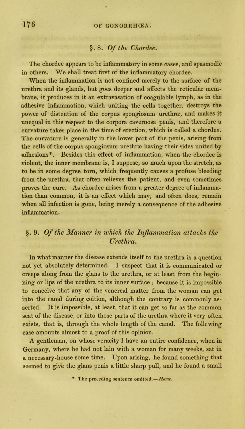 §. B. Of the Chordee. The chordee appears to be inflammatory in some cases, and spasmodic in others. We shall treat first of the inflammatory chordee. When the inflammation is not confined merely to the surface of the urethra and its glands, but goes deeper and affects the reticular mem- brane, it produces in it an extravasation of coagulable lymph, as in the adhesive inflammation, which uniting the cells together, destroys the power of distention of the corpus spongiosum urethrae, and makes it unequal in this respect to the corpora cavernosa penis, and therefore a curvature takes place in the time of erection, which is called a chordee. The curvature is generally in the lower part of the penis, arising from the cells of the corpus spongiosum urethrae having their sides united by adhesions*. Besides this effect of inflammation, when the chordee is violent, the inner membrane is, I suppose, so much upon the stretch, as to be in some degree torn, which frequently causes a profuse bleeding from the urethra, that often relieves the patient, and even sometimes proves the cure. As chordee arises from a greater degree of inflamma- tion than common, it is an effect which may, and often does, remain when all infection is gone, being merely a consequence of the adhesive inflammation. §. 9. Of the Manner in which the Inflammation attacks the Urethra. In what manner the disease extends itself to the urethra is a question not yet absolutely determined. I suspect that it is communicated or creeps along from the glans to the urethra, or at least from the begin- ning or lips of the urethra to its inner surface ; because it is impossible to conceive that any of the venereal matter from the woman can get into the canal during coition, although the contrary is commonly as- serted. It is impossible, at least, that it can get so far as the common seat of the disease, or into those parts of the urethra where it very often exists, that is, through the whole length of the canal. The following case amounts almost to a proof of this opinion. A gentleman, on whose veracity I have an entire confidence, when in Germany, where he had not lain with a woman for many weeks, sat in a necessary-house some time. Upon arising, he found something that seemed to give the glans penis a little sharp pull, and he found a small * The preceding sentence omitted.—Home.