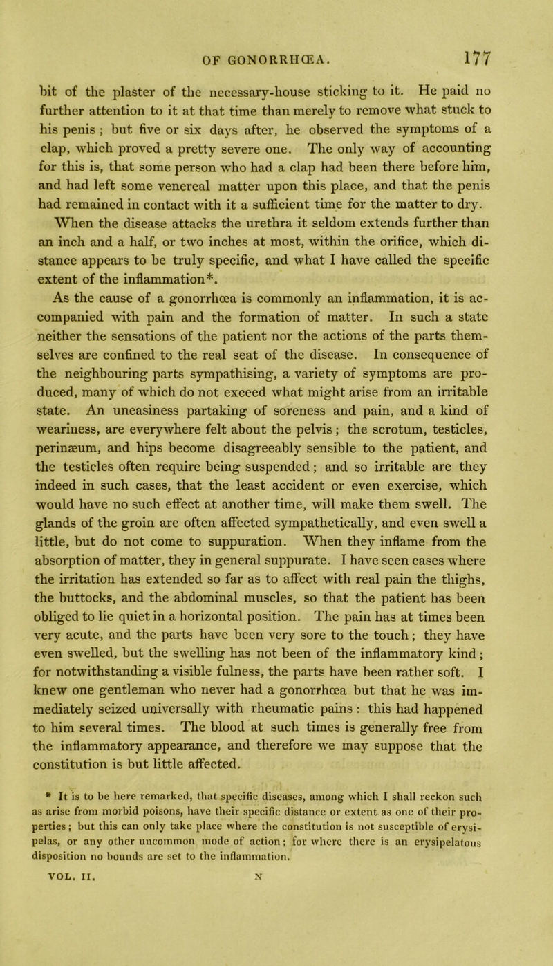 bit of the plaster of the necessary-house sticking to it. He paid no further attention to it at that time than merely to remove what stuck to his penis ; but five or six days after, he observed the symptoms of a clap, which proved a pretty severe one. The only way of accounting for this is, that some person who had a clap had been there before him, and had left some venereal matter upon this place, and that the penis had remained in contact with it a sufficient time for the matter to dry. When the disease attacks the urethra it seldom extends further than an inch and a half, or two inches at most, within the orifice, which di- stance appears to be truly specific, and what I have called the specific extent of the inflammation*. As the cause of a gonorrhoea is commonly an inflammation, it is ac- companied with pain and the formation of matter. In such a state neither the sensations of the patient nor the actions of the parts them- selves are confined to the real seat of the disease. In consequence of the neighbouring parts sympathising, a variety of symptoms are pro- duced, many of which do not exceed what might arise from an irritable state. An uneasiness partaking of soreness and pain, and a kind of weariness, are everywhere felt about the pelvis; the scrotum, testicles, perinseum, and hips become disagreeably sensible to the patient, and the testicles often require being suspended; and so irritable are they indeed in such cases, that the least accident or even exercise, which would have no such effect at another time, will make them swell. The glands of the groin are often affected sympathetically, and even swell a little, but do not come to suppuration. When they inflame from the absorption of matter, they in general suppurate. I have seen cases where the irritation has extended so far as to affect with real pain the thighs, the buttocks, and the abdominal muscles, so that the patient has been obliged to lie quiet in a horizontal position. The pain has at times been very acute, and the parts have been very sore to the touch; they have even swelled, but the swelling has not been of the inflammatory kind; for notwithstanding a visible fulness, the parts have been rather soft. I knew one gentleman who never had a gonorrhoea but that he was im- mediately seized universally with rheumatic pains : this had happened to him several times. The blood at such times is generally free from the inflammatory appearance, and therefore we may suppose that the constitution is but little affected. * It is to be here remarked, that specific diseases, among which I shall reckon such as arise from morbid poisons, have their specific distance or extent as one of their pro- perties; but this can only take place where the constitution is not susceptible of erysi- pelas, or any other uncommon mode of action; for where there is an erysipelatous disposition no bounds are set to the inflammation. VOL. II. N