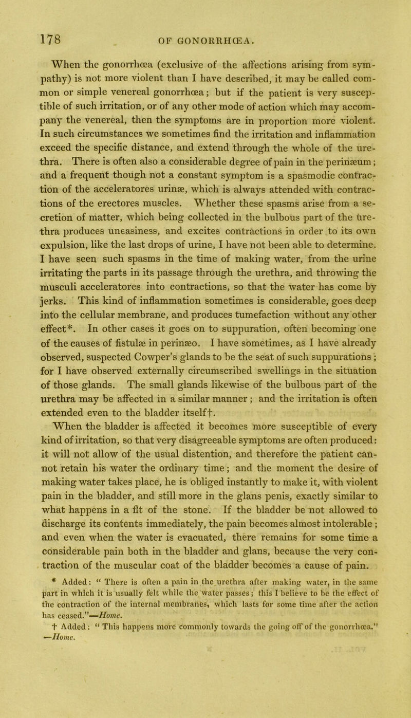 When the gonorrhoea (exclusive of the affections arising from sym- pathy) is not more violent than I have described, it may be called com- mon or simple venereal gonorrhoea; but if the patient is very suscep- tible of such irritation, or of any other mode of action which may accom- pany the venereal, then the symptoms are in proportion more violent. In such circumstances we sometimes find the irritation and inflammation exceed the specific distance, and extend through the whole of the ure- thra. There is often also a considerable degree of pain in the perinaeum; and a frequent though not a constant symptom is a spasmodic contrac- tion of the acceleratores urinae, which is always attended with contrac- tions of the erectores muscles. Whether these spasms arise from a se- cretion of matter, which being collected in the bulbous part of the ure- thra produces uneasiness, and excites contractions in order to its own expulsion, like the last drops of urine, I have not been able to determine. I have seen such spasms in the time of making water, from the urine irritating the parts in its passage through the urethra, and throwing the musculi acceleratores into contractions, so that the water has come by jerks. This kind of inflammation sometimes is considerable, goes deep into the cellular membrane, and produces tumefaction without any other effect*. In other cases it goes on to suppuration, often becoming one of the causes of fistulae in perinaeo. I have sometimes, as I have already observed, suspected Cowper’s glands to be the seat of such suppurations ; for I have observed externally circumscribed swellings in the situation of those glands. The small glands likewise of the bulbous part of the urethra may be affected in a similar manner ; and the irritation is often extended even to the bladder itselff. When the bladder is affected it becomes more susceptible of every kind of irritation, so that very disagreeable symptoms are often produced: it will not allow of the usual distention, and therefore the patient can- not retain his water the ordinary time; and the moment the desire of making water takes place, he is obliged instantly to make it, with violent pain in the bladder, and still more in the glans penis, exactly similar to what happens in a fit of the stone. If the bladder be not allowed to discharge its contents immediately, the pain becomes almost intolerable ; and even when the water is evacuated, there remains for some time a considerable pain both in the bladder and glans, because the very con- traction of the muscular coat of the bladder becomes a cause of pain. * Added: “ There is often a pain in the urethra after making water, in the same part in which it is usually felt while the water passes; this I believe to be the effect of the contraction of the internal membranes, which lasts for some time after the action has ceased.”—Home. t Added : “ This happens more commonly towards the going off of the gonorrhoea.” —Home.