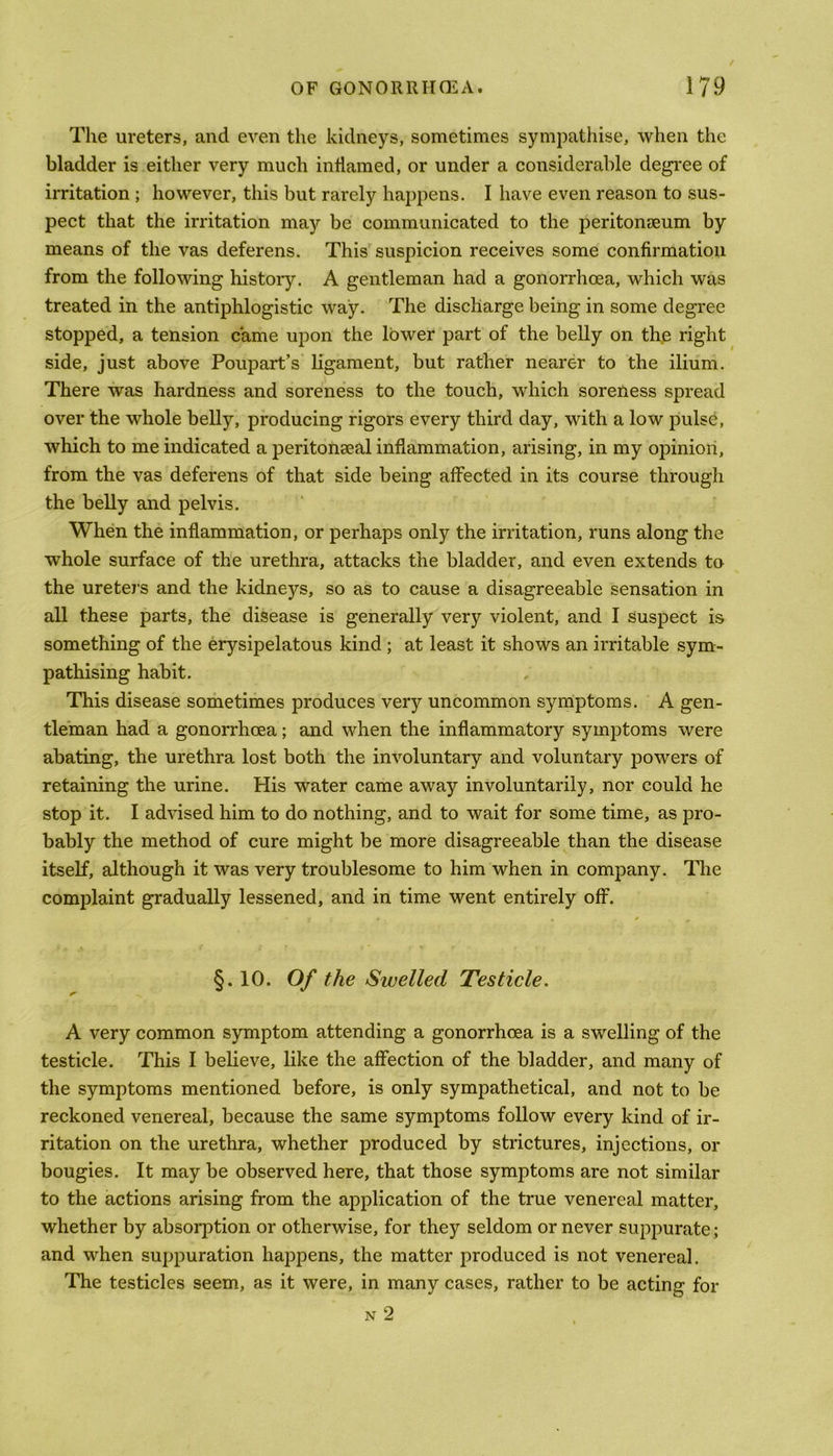 The ureters, and even the kidneys, sometimes sympathise, when the bladder is either very much inflamed, or under a considerable degree of irritation ; however, this but rarely happens. I have even reason to sus- pect that the irritation may be communicated to the peritonaeum by means of the vas deferens. This suspicion receives some confirmation from the following history. A gentleman had a gonorrhoea, which was treated in the antiphlogistic way. The discharge being in some degree stopped, a tension came upon the lower part of the belly on the right side, just above Poupart’s ligament, but rather nearer to the ilium. There was hardness and soreness to the touch, which soreness spread over the whole belly, producing rigors every third day, with a low pulse, which to me indicated a peritonseal inflammation, arising, in my opinion, from the vas deferens of that side being affected in its course through the belly and pelvis. When the inflammation, or perhaps only the irritation, runs along the whole surface of the urethra, attacks the bladder, and even extends to the uretei’s and the kidneys, so as to cause a disagreeable sensation in all these parts, the disease is generally very violent, and I suspect is something of the erysipelatous kind ; at least it shows an irritable sym- pathising habit. This disease sometimes produces very uncommon symptoms. A gen- tleman had a gonorrhoea; and when the inflammatory symptoms were abating, the urethra lost both the involuntary and voluntary powers of retaining the urine. His water came away involuntarily, nor could he stop it. I advised him to do nothing, and to wait for some time, as pro- bably the method of cure might be more disagreeable than the disease itself, although it was very troublesome to him when in company. The complaint gradually lessened, and in time went entirely off. §.10. Of the Swelled Testicle. A very common symptom attending a gonorrhoea is a swelling of the testicle. This I believe, like the affection of the bladder, and many of the symptoms mentioned before, is only sympathetical, and not to be reckoned venereal, because the same symptoms follow every kind of ir- ritation on the urethra, whether produced by strictures, injections, or bougies. It may be observed here, that those symptoms are not similar to the actions arising from the application of the true venereal matter, whether by absorption or otherwise, for they seldom or never suppurate; and when suppuration happens, the matter produced is not venereal. The testicles seem, as it were, in many cases, rather to be acting for