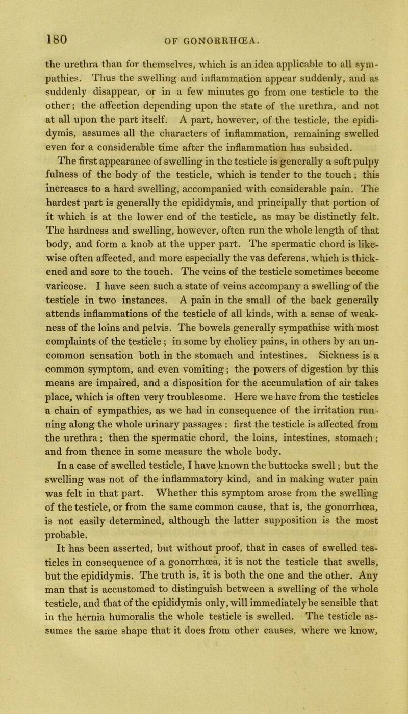the urethra than for themselves, which is an idea applicable to all sym- pathies. Thus the swelling and inflammation appear suddenly, and as suddenly disappear, or in a few minutes go from one testicle to the other; the affection depending upon the state of the urethra, and not at all upon the part itself. A part, however, of the testicle, the epidi- dymis, assumes all the characters of inflammation, remaining swelled even for a considerable time after the inflammation has subsided. The first appearance of swelling in the testicle is generally a soft pulpy fulness of the body of the testicle, which is tender to the touch; this increases to a hard swelling, accompanied with considerable pain. The hardest part is generally the epididymis, and principally that portion of it which is at the lower end of the testicle, as may be distinctly felt. The hardness and swelling, however, often run the whole length of that body, and form a knob at the upper part. The spermatic chord is like- wise often affected, and more especially the vas deferens, which is thick- ened and sore to the touch. The veins of the testicle sometimes become varicose. I have seen such a state of veins accompany a swelling of the testicle in two instances. A pain in the small of the back generally attends inflammations of the testicle of all kinds, with a sense of weak- ness of the loins and pelvis. The bowels generally sympathise with most complaints of the testicle ; in some by cholicy pains, in others by an un- common sensation both in the stomach and intestines. Sickness is a common symptom, and even vomiting; the powers of digestion by this means are impaired, and a disposition for the accumulation of air takes place, which is often very troublesome. Here we have from the testicles a chain of sympathies, as we had in consequence of the irritation run- ning along the whole urinary passages : first the testicle is affected from the urethra; then the spermatic chord, the loins, intestines, stomach ; and from thence in some measure the whole body. In a case of swelled testicle, I have known the buttocks swell; but the swelling was not of the inflammatory kind, and in making water pain was felt in that part. Whether this symptom arose from the swelling of the testicle, or from the same common cause, that is, the gonorrhoea, is not easily determined, although the latter supposition is the most probable. It has been asserted, but without proof, that in cases of swelled tes- ticles in consequence of a gonorrhoea, it is not the testicle that swells, but the epididymis. The truth is, it is both the one and the other. Any man that is accustomed to distinguish between a swelling of the whole testicle, and that of the epididymis only, will immediately be sensible that in the hernia humoralis the whole testicle is swelled. The testicle as- sumes the same shape that it does from other causes, where we know.