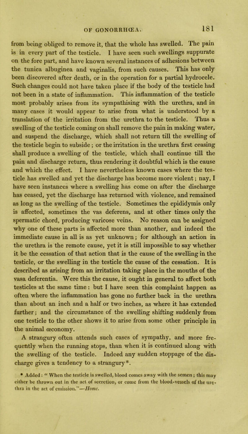 from being obliged to remove it, that the whole has swelled. The pain is in every part of the testicle. I have seen such swellings suppurate on the fore part, and have known several instances of adhesions between the tunica albuginea and vaginalis, from such causes. This has only been discovered after death, or in the operation for a partial hydrocele. Such changes could not have taken place if the body of the testicle had not been in a state of inflammation. This inflammation of the testicle most probably arises from its sympathising with the urethra, and in many cases it would ajjpear to arise from what is understood by a translation of the irritation from the urethra to the testicle. Thus a swelling of the testicle coming on shall remove the pain in making water, and suspend the discharge, which shall not return till the swelling of the testicle begin to subside ; or the irritation in the urethra first ceasing shall produce a swelling of the testicle, which shall continue till the pain and discharge return, thus rendering it doubtful which is the cause and which the effect. I have nevertheless known cases where the tes- ticle has swelled and yet the discharge has become more violent; nay, I have seen instances where a swelling has come on after the discharge has ceased, yet the discharge has returned with violence, and remained as long as the swelling of the testicle. Sometimes the epididymis only is affected, sometimes the vas deferens, and at other times only the spermatic chord, producing varicose veins. No reason can be assigned why one of these parts is affected more than another, and indeed the immediate cause in all is as yet unknown; for although an action in the urethra is the remote cause, yet it is still impossible to say whether it be the cessation of that action that is the cause of the swelling in the testicle, or the swelling in the testicle the cause of the cessation. It is described as arising from an irritation taking place in the mouths of the vasa deferentia. Were this the cause, it ought in general to affect both testicles at the same time: but I have seen this complaint happen as often where the inflammation has gone no further back in the urethra than about an inch and a half or two inches, as where it has extended further; and the circumstance of the swelling shifting suddenly from one testicle to the other shows it to arise from some other principle in the animal ceconomy. A strangury often attends such cases of sympathy, and more fre- quently when the running stops, than when it is continued along with the swelling of the testicle. Indeed any sudden stoppage of the dis- charge gives a tendency to a strangury*. • Added: “ When the testicle is swelled, blood comes away with the semen ; this may either be thrown out in the act of secretion, or come from the blood-vessels of the ure- thra in the act of emission.”—Home.