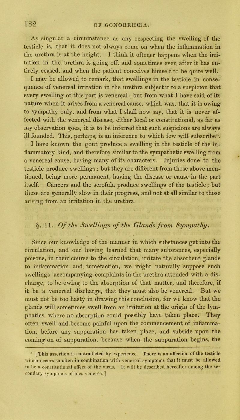 As singular a circumstance as any respecting the swelling of the testicle is, that it does not always come on when the inflammation in the urethra is at the height. I think it oftener happens when the irri- tation in the urethra is going off, and sometimes even after it has en- tirely ceased, and when the patient conceives himself to be quite well. I may be allowed to remark, that swellings in the testicle in conse- quence of venereal irritation in the urethra subject it to a suspicion that every swelling of this part is venereal; but from what I have said of its nature when it arises from a venereal cause, which was, that it is owing to sympathy only, and from what I shall now say, that it is never af- fected with the venereal disease, either local or constitutional, as far as my observation goes, it is to be inferred that such suspicions are always ill founded. This, perhaps, is an inference to which few will subscribe3. I have known the gout produce a swelling in the testicle of the in- flammatory kind, and therefore similar to the sympathetic swelling from a venereal cause, having many of its characters. Injuries done to the testicle produce swellings ; but they are different from those above men- tioned, being more permanent, having the disease or cause in the part itself. Cancers and the scrofula produce swellings of the testicle; but these are generally slow in their progress, and not at all similar to those arising from an irritation in the urethra. §.11. Of the Swellings of the Glands from Sympathy. Since our knowledge of the manner in which substances get into the circulation, and our having learned that many substances, especially poisons, in their course to the circulation, irritate the absorbent glands to inflammation and tumefaction, we might naturally suppose such swellings, accompanying complaints in the urethra attended with a dis- charge, to be owing to the absorption of that matter, and therefore, if it be a venereal discharge, that they must also be venereal. But we must not be too hasty in drawing this conclusion, for we know that the glands will sometimes swell from an irritation at the origin of the lym- phatics, where no absorption could possibly have taken place. They often swell and become painful upon the commencement of inflamma- tion, before any suppuration has taken place, and subside upon the coming on of suppuration, because when the suppuration begins, the a [This assertion is contradicted by experience. There is an affection of the testicle which occurs so often in combination with venereal symptoms that it must be allowed to be a constitutional effect of the virus. It will be described hereafter among the se- condary symptoms of lues venerea,]
