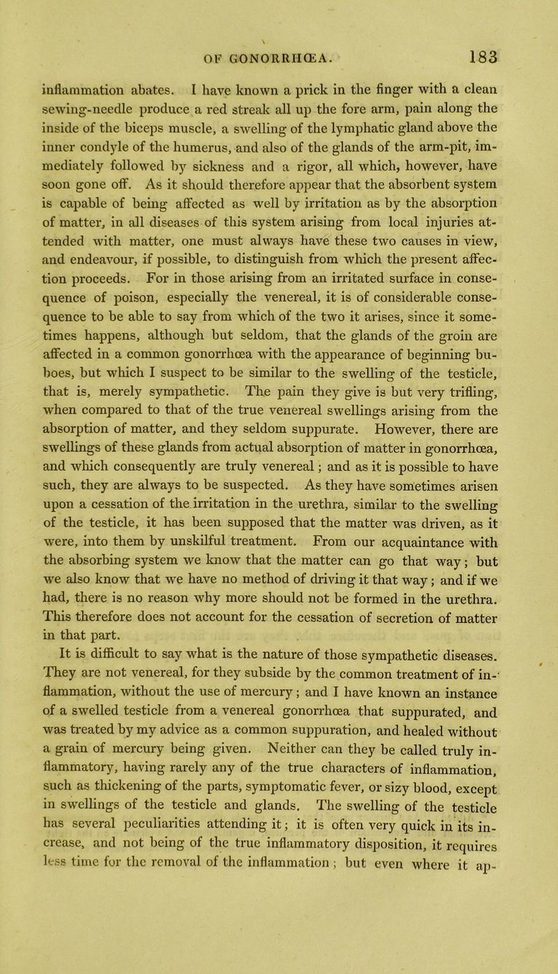 inflammation abates. I have known a prick in the finger with a clean sewing-neeclle produce a red streak all up the fore arm, pain along the inside of the biceps muscle, a swelling of the lymphatic gland above the inner condyle of the humerus, and also of the glands of the arm-pit, im- mediately followed by sickness and a rigor, all which, however, have soon gone off. As it should therefore appear that the absorbent system is capable of being affected as well by irritation as by the absorption of matter, in all diseases of this system arising from local injuries at- tended with matter, one must always have these two causes in view, and endeavour, if possible, to distinguish from which the present affec- tion proceeds. For in those arising from an irritated surface in conse- quence of poison, especially the venereal, it is of considerable conse- quence to be able to say from which of the two it arises, since it some- times happens, although but seldom, that the glands of the groin are affected in a common gonorrhoea with the appearance of beginning bu- boes, but which I suspect to be similar to the swelling of the testicle, that is, merely sympathetic. The pain they give is but very trifling, when compared to that of the true venereal swellings arising from the absorption of matter, and they seldom suppurate. However, there are swellings of these glands from actual absorption of matter in gonorrhoea, and which consequently are truly venereal; and as it is possible to have such, they are always to be suspected. As they have sometimes arisen upon a cessation of the irritation in the urethra, similar to the swelling of the testicle, it has been supposed that the matter was driven, as it were, into them by unskilful treatment. From our acquaintance with the absorbing system we know that the matter can go that way; but wre also know that we have no method of driving it that way; and if we had, there is no reason why more should not be formed in the urethra. This therefore does not account for the cessation of secretion of matter in that part. It is difficult to say what is the nature of those sympathetic diseases. They are not venereal, for they subside by the common treatment of in-' flammation, without the use of mercury; and I have known an instance of a swelled testicle from a venereal gonorrhoea that suppurated, and was treated by my advice as a common suppuration, and healed without a grain of mercury being given. Neither can they be called truly in- flammatory, having rarely any of the true characters of inflammation, such as thickening of the parts, symptomatic fever, or sizy blood, except in swellings of the testicle and glands. The swelling of the testicle has several peculiarities attending it; it is often very quick in its in- crease, and not being of the true inflammatory disposition, it requires less time for the removal of the inflammation ; but even where it ap-
