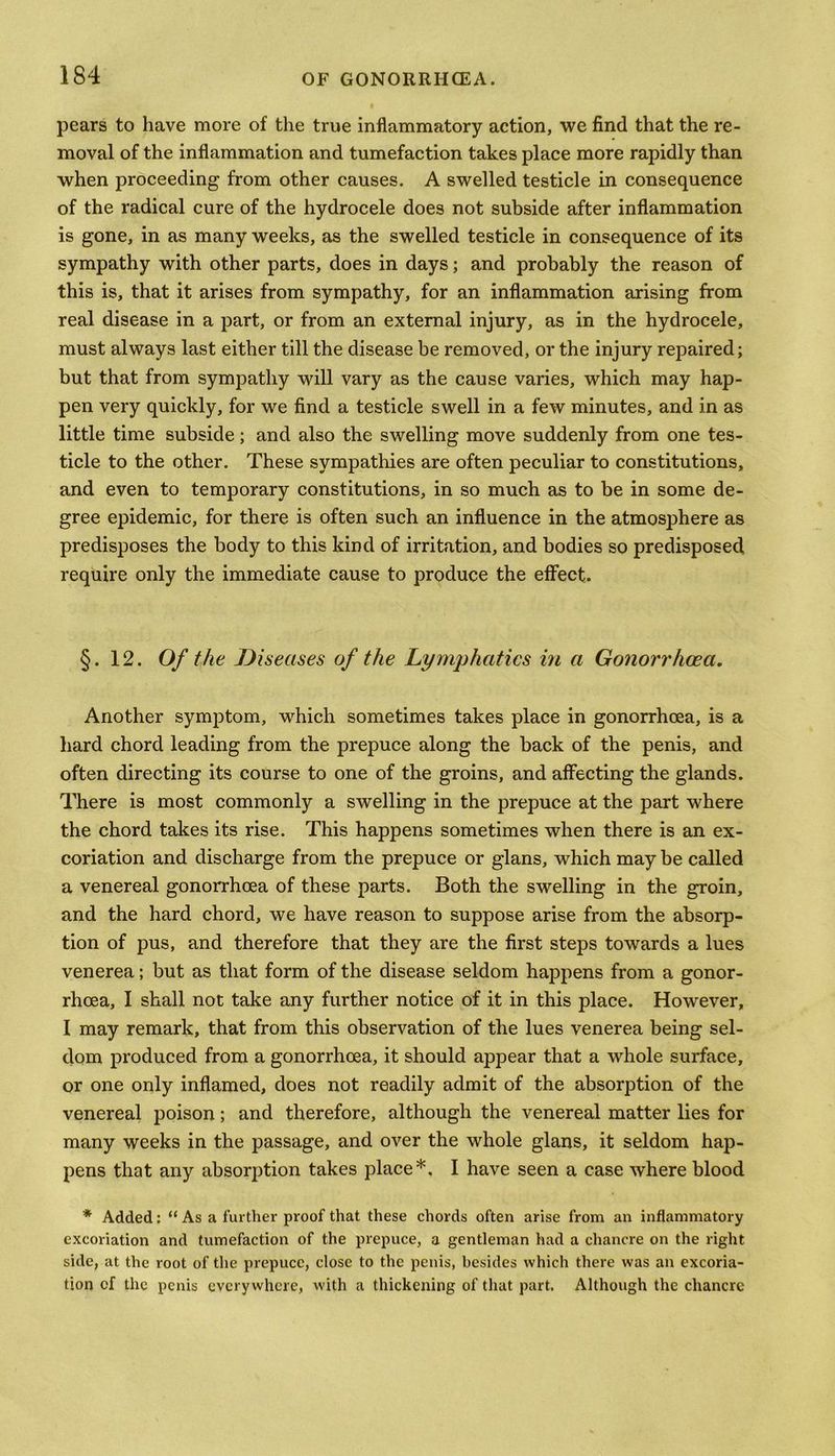 pears to have more of the true inflammatory action, we find that the re- moval of the inflammation and tumefaction takes place more rapidly than when proceeding from other causes. A swelled testicle in consequence of the radical cure of the hydrocele does not subside after inflammation is gone, in as many weeks, as the swelled testicle in consequence of its sympathy with other parts, does in days; and probably the reason of this is, that it arises from sympathy, for an inflammation arising from real disease in a part, or from an external injury, as in the hydrocele, must always last either till the disease be removed, or the injury repaired; but that from sympathy will vary as the cause varies, which may hap- pen very quickly, for we find a testicle swell in a few minutes, and in as little time subside; and also the swelling move suddenly from one tes- ticle to the other. These sympathies are often peculiar to constitutions, and even to temporary constitutions, in so much as to be in some de- gree epidemic, for there is often such an influence in the atmosphere as predisposes the body to this kind of irritation, and bodies so predisposed require only the immediate cause to produce the effect. §. 12. Of the Diseases of the Lymphatics in a Gonorrhoea. Another symptom, which sometimes takes place in gonorrhoea, is a hard chord leading from the prepuce along the back of the penis, and often directing its course to one of the groins, and affecting the glands. There is most commonly a swelling in the prepuce at the part where the chord takes its rise. This happens sometimes when there is an ex- coriation and discharge from the prepuce or glans, which may be called a venereal gonorrhoea of these parts. Both the swelling in the groin, and the hard chord, we have reason to suppose arise from the absorp- tion of pus, and therefore that they are the first steps towards a lues venerea; but as that form of the disease seldom happens from a gonor- rhoea, I shall not take any further notice of it in this place. However, I may remark, that from this observation of the lues venerea being sel- dom produced from a gonorrhoea, it should appear that a whole surface, or one only inflamed, does not readily admit of the absorption of the venereal poison; and therefore, although the venereal matter lies for many weeks in the passage, and over the whole glans, it seldom hap- pens that any absorption takes place*. I have seen a case where blood * Added: “ As a further proof that these chords often arise from an inflammatory excoriation and tumefaction of the prepuce, a gentleman had a chancre on the right side, at the root of the prepuce, close to the penis, besides which there was an excoria- tion of the penis everywhere, with a thickening of that part. Although the chancre