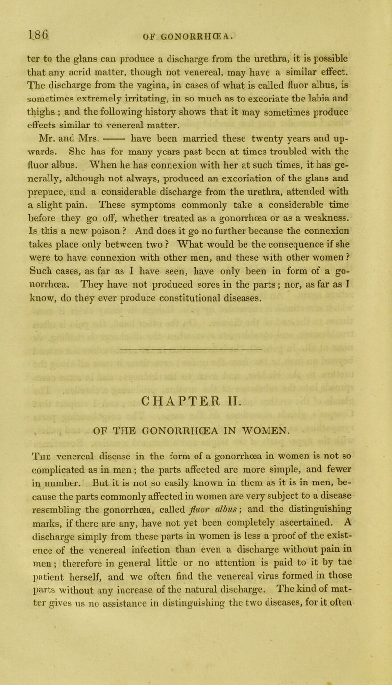 ter to the glans can produce a discharge from the urethra, it is possible that any acrid matter, though not venereal, may have a similar effect. The discharge from the vagina, in cases of what is called fluor albus, is sometimes extremely irritating, in so much as to excoriate the labia and thighs ; and the following history shows that it may sometimes produce effects similar to venereal matter. Mr. and Mrs. have been married these twenty years and up- wards. She has for many years past been at times troubled with the fluor albus. When he has connexion with her at such times, it has ge- nerally, although not always, produced an excoriation of the glans and prepuce, and a considerable discharge from the urethra, attended with a slight pain. These symptoms commonly take a considerable time before they go off, whether treated as a gonorrhoea or as a weakness. Is this a new poison ? And does it go no further because the connexion takes place only between two ? What would be the consequence if she were to have connexion with other men, and these with other women ? Such cases, as far as I have seen, have only been in form of a go- norrhoea. They have not produced sores in the parts; nor, as far as I know, do they ever produce constitutional diseases. CHAPTER II. OF THE GONORRHOEA IN WOMEN. The venereal disease in the form of a gonorrhoea in women is not so complicated as in men; the parts affected are more simple, and fewer in number. But it is not so easily known in them as it is in men, be- cause the parts commonly affected in women are very subject to a disease resembling the gonorrhoea, called fluor albus; and the distinguishing marks, if there are any, have not yet been completely ascertained. A discharge simply from these parts in women is less a proof of the exist- ence of the venereal infection than even a discharge without pain in men; therefore in general little or no attention is paid to it by the patient herself, and we often find the venereal virus formed in those parts without any increase of the natural discharge. The kind of mat- ter gives us no assistance in distinguishing the two diseases, for it often