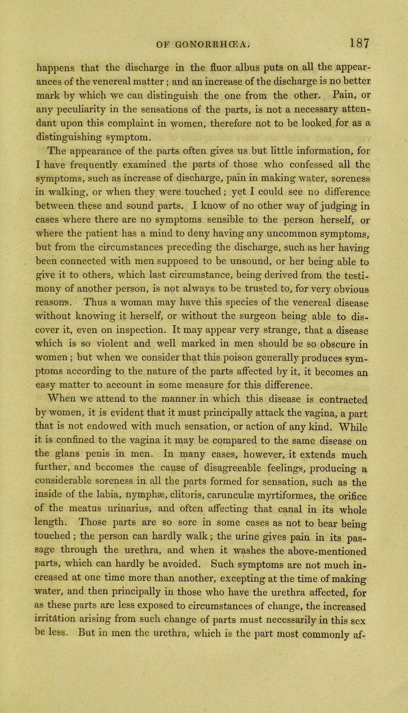 happens that the discharge in the fluor albus puts on all the appear- ances of the venereal matter; and an increase of the discharge is no better mark by which we can distinguish the one from the other. Pain, or any peculiarity in the sensations of the parts, is not a necessary atten- dant upon this complaint in women, therefore not to be looked for as a distinguishing symptom. The appearance of the parts often gives us but little information, for I have frequently examined the parts of those who confessed all the symptoms, such as increase of discharge, pain in making water, soreness in walking, or when they were touched; yet I could see no difference between these and sound parts. I know of no other way of judging in cases where there are no symptoms sensible to the person herself, or where the patient has a mind to deny having any uncommon symptoms, but from the circumstances preceding the discharge, such as her having been connected with men supposed to be unsound, or her being able to give it to others, which last circumstance, being derived from the testi- mony of another person, is not always to be trusted to, for very obvious reasons. Thus a woman may have this species of the venereal disease without knowing it herself, or without the surgeon being able to dis- cover it, even on inspection. It may appear very strange, that a disease which is so violent and well marked in men should be so obscure in women ; but when we consider that this poison generally produces sym- ptoms according to the nature of the parts affected by it, it becomes an easy matter to account in some measure for this difference. When we attend to the manner in which this disease is contracted by women, it is evident that it must principally attack the vagina, a part that is not endowed with much sensation, or action of any kind. While it is confined to the vagina it may be compared to the same disease on the glans penis in men. In many cases, however, it extends much further, and becomes the cause of disagreeable feelings, producing a considerable soreness in all the parts formed for sensation, such as the inside of the labia, nymphee, clitoris, carunculse myrtiformes, the orifice of the meatus urinarius, and often affecting that canal in its whole length. Those parts are so sore in some cases as not to bear being touched; the person can hardly walk; the urine gives pain in its pas- sage through the urethra, and when it washes the above-mentioned parts, which can hardly be avoided. Such symptoms are not much in- creased at one time more than another, excepting at the time of making water, and then principally in those who have the urethra affected, for as these parts are less exposed to circumstances of change, the increased irritation arising from such change of parts must necessarily in this sex be less. But in men the urethra, which is the part most commonly af-