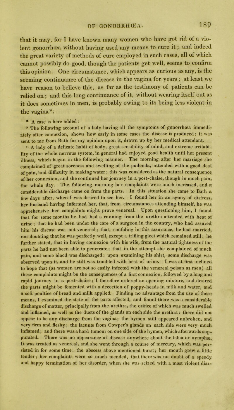 that it may, for I have known many women who have got rid of a vio- lent gonorrhoea without having used any means to cure it; and indeed the great variety of methods of cure employed in such cases, all of which cannot possibly do good, though the patients get well, seems to confirm this opinion. One circumstance, which appears as curious as any, is the seeming continuance of the disease in the vagina for years ; at least we have reason to believe this, as far as the testimony of patients can be relied on ; and this long continuance of it, without wearing itself out as it does sometimes in men, is probably owing to its being less violent in the vagina*. * A case is here added : “ The following account of a lady having all the symptoms of gonorrhoea immedi- ately after connexion, shows how early in some cases the disease is produced ; it was sent to me from Bath for my opinion upon it, drawn up by her medical attendant. “ A lady of a delicate habit of body, great sensibility of mind, and extreme irritabi- lity of the whole nervous system, in general had enjoyed good health until her present illness, which began in the following manner. The morning after her marriage she complained of great soreness and swelling of the pudenda, attended with a good deal of pain, and difficulty in making water ; this was considered as the natural consequence of her connexion, and she continued her journey in a post-chaise, though in much pain, the whole day. The following morning her complaints were much increased, and a considerable discharge came on from the parts. In this situation she came to Bath a few days after, when I was desired to see her. I found her in an agony of distress, her husband having informed her, that, from circumstances attending himself, he was apprehensive her complaints might prove venereal. Upon questioning him, I found that for some months he had had a running from the urethra attended with heat of urine; that he had been under the care of a surgeon in the country, who had assured him his disease was not venereal; that, confiding in this assurance, he had married, not doubting that he was perfectly well, except a trifling gleet which remained still: he further stated, that in having connexion with his wife, from the natural tightness of the parts he had not been able to penetrate ; that in the attempt she complained of much pain, and some blood was discharged: upon examining his shirt, some discharge was observed upon it, and he still was troubled with heat of urine. I was at first inclined to hope that (as women are not so easily infected with the venereal poison as men) all these complaints might be the consequences of a first connexion, followed by a long and rapid journey in a post-chaise; I therefore ordered an opening mixture, and desired the parts might be fomented with a decoction of poppy-heads in milk and water, and a soft poultice of bread and milk applied. Finding no advantage from the use of these means, I examined the state of the parts affected, and found there was a considerable discharge of matter, principally from the urethra, the orifice of which was much swelled and inflamed, as well as the ducts of the glands on each side the urethra: there did not appear to be any discharge from the vagina; the hymen still appeared unbroken, and very firm and fleshy; the lacunae from Cowper’s glands on each side were very much inflamed; and there was a hard tumour on one side of the hymen, which afterwards sup- purated. There was no appearance of disease anywhere about the labia or nymphae. It was treated as venereal, and she went through a course of mercury, which was per- sisted in for some time: the abscess above mentioned burst; her mouth grew a little tender; her complaints were so much mended, that there was no doubt of a speedy and happy termination of her disorder, when she was seized with a most violent dial-