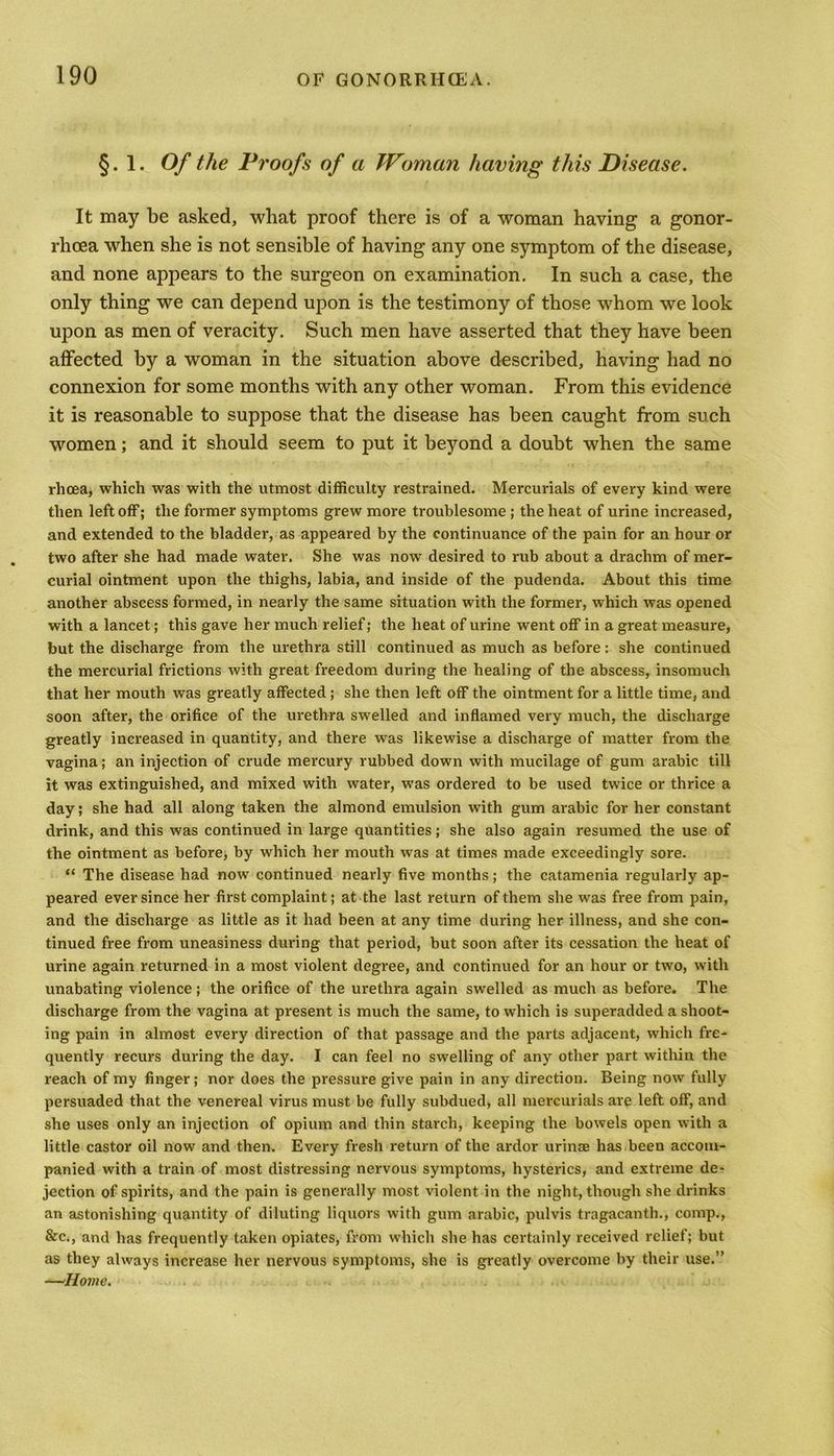 §. 1. Of the Proofs of a Woman having this Disease. It may be asked, what proof there is of a woman having a gonor- rhoea when she is not sensible of having any one symptom of the disease, and none appears to the surgeon on examination. In such a case, the only thing we can depend upon is the testimony of those whom we look upon as men of veracity. Such men have asserted that they have been affected by a woman in the situation above described, having had no connexion for some months with any other woman. From this evidence it is reasonable to suppose that the disease has been caught from such women; and it should seem to put it beyond a doubt when the same rhcea, which was with the utmost difficulty restrained. Mercurials of every kind were then left off; the former symptoms grew more troublesome ; the heat of urine increased, and extended to the bladder, as appeared by the continuance of the pain for an hour or two after she had made water. She was now desired to rub about a drachm of mer- curial ointment upon the thighs, labia, and inside of the pudenda. About this time another abscess formed, in nearly the same situation with the former, which was opened with a lancet; this gave her much relief; the heat of urine went off in a great measure, but the discharge from the urethra still continued as much as before: she continued the mercurial frictions with great freedom during the healing of the abscess, insomuch that her mouth was greatly affected ; she then left off the ointment for a little time, and soon after, the orifice of the urethra swelled and inflamed very much, the discharge greatly increased in quantity, and there was likewise a discharge of matter from the vagina; an injection of crude mercury rubbed down with mucilage of gum arabic till it was extinguished, and mixed with water, was ordered to be used twice or thrice a day; she had all along taken the almond emulsion with gum arabic for her constant drink, and this was continued in large quantities; she also again resumed the use of the ointment as before, by which her mouth was at times made exceedingly sore. “ The disease had now continued nearly five months; the catamenia regularly ap- peared ever since her first complaint; at the last return of them she was free from pain, and the discharge as little as it had been at any time during her illness, and she con- tinued free from uneasiness during that period, but soon after its cessation the heat of urine again returned in a most violent degree, and continued for an hour or two, with unabating violence; the orifice of the urethra again swelled as much as before. The discharge from the vagina at present is much the same, to which is superadded a shoot- ing pain in almost every direction of that passage and the parts adjacent, which fre- quently recurs during the day. I can feel no swelling of any other part within the reach of my finger; nor does the pressure give pain in any direction. Being now fully persuaded that the venereal virus must be fully subdued, all mercurials are left off, and she uses only an injection of opium and thin starch, keeping the bowels open with a little castor oil now and then. Every fresh return of the ardor urinse has been accom- panied with a train of most distressing nervous symptoms, hysterics, and extreme de- jection of spirits, and the pain is generally most violent in the night, though she drinks an astonishing quantity of diluting liquors with gum arabic, pulvis tragacanth., comp., &c., and has frequently taken opiates, from which she has certainly received relief; but as they always increase her nervous symptoms, she is greatly overcome by their use.” —Home.