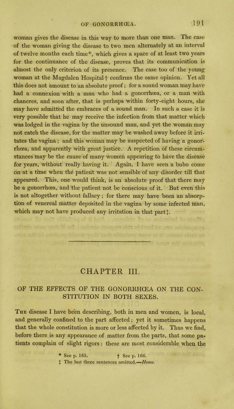 \ woman gives the disease in this way to more than one man. The case of the woman giving the disease to two men alternately at an interval of twelve months each time*, which gives a space of at least two years for the continuance of the disease, proves that its communication is almost the only criterion of its presence. The case too of the young woman at the Magdalen Hospitalf confirms the same opinion. Yet all this does not amount to an absolute proof; for a sound woman may have had a connexion with a man who had a gonorrhoea, or a man with chancres, and soon after, that is perhaps within forty-eight hours, she may have admitted the embraces of a sound man. In such a case it is very possible that he may receive the infection from that matter which was lodged in the vagina by the unsound man, and yet the woman may not catch the disease, for the matter may be washed away before it irri- tates the vagina; and this woman may be suspected of having a gonor- rhoea, and apparently with great justice. A repetition of these circum- stances may be the cause of many women appearing to have the disease for years, without really having it. Again, I have seen a bubo come on at a time when the patient was not sensible of any disorder till that appeared. This, one would think, is an absolute proof that there may be a gonorrhoea, and the patient not be conscious of it. But even this is not altogether without fallacy; for there may have been an absorp- tion of venereal matter deposited in the vagina by some infected man, which may not have produced any irritation in that partj. CHAPTER III. OF THE EFFECTS OF THE GONORRHCEA ON THE CON- STITUTION IN BOTH SEXES. The disease I have been describing, both in men and women, is local, and generally confined to the part affected; yet it sometimes happens that the whole constitution is more or less affected by it. Thus we find, before there is any appearance of matter from the parts, that some pa- tients complain of slight rigors : these are most considerable when the * See p. 165. -f- See p. 166. t The last three sentences omitted.—Home.