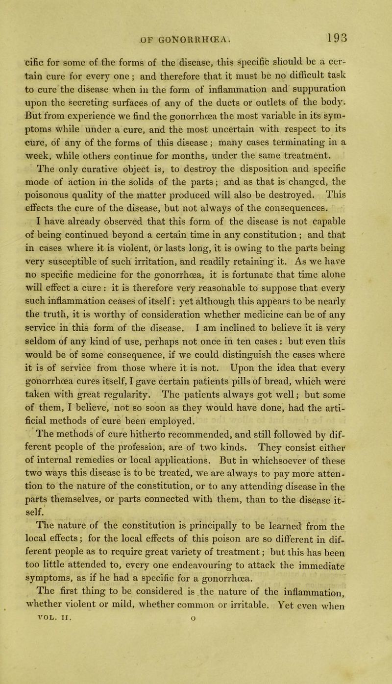 cific for some of the forms of the disease, this specific should be a cer- tain cure for every one; and therefore that it must be no difficult task to cure the disease when in the form of inflammation and suppuration upon the secreting surfaces of any of the ducts or outlets of the body. But from experience we find the gonorrhoea the most variable in its sym- ptoms while under a cure, and the most uncertain with respect to its cure, of any of the forms of this disease; many cases terminating in a week, while others continue for months, under the same treatment. The only curative object is, to destroy the disposition and specific mode of action in the solids of the parts; and as that is changed, the poisonous quality of the matter produced will also be destroyed. This effects the cure of the disease, but not always of the consequences. I have already observed that this form of the disease is not capable of being continued beyond a certain time in any constitution ; and that in cases where it is violent, or lasts long, it is owing to the parts being very susceptible of such irritation, and readily retaining it. As we have no specific medicine for the gonorrhoea, it is fortunate that time alone will effect a cure : it is therefore very reasonable to suppose that every such inflammation ceases of itself: yet although this appears to be nearly the truth, it is worthy of consideration whether medicine can be of any service in this form of the disease. I am inclined to believe it is very seldom of any kind of use, perhaps not once in ten cases : but even this would be of some consequence, if we could distinguish the cases where it is of service from those where it is not. Upon the idea that every gonorrhoea cures itself, I gave certain patients pills of bread, which were taken with great regularity. The patients always got well; but some of them, I believe, not so soon as they would have done, had the arti- ficial methods of cure been employed. The methods of cure hitherto recommended, and still followed by dif- ferent people of the profession, are of two kinds. They consist either of internal remedies or local applications. But in whichsoever of these two ways this disease is to be treated, we are always to pay more atten- tion to the nature of the constitution, or to any attending disease in the parts themselves, or parts connected with them, than to the disease it- self. The nature of the constitution is principally to be learned from the local effects; for the local effects of this poison are so different in dif- ferent people as to require great variety of treatment; but this has been too little attended to, every one endeavouring to attack the immediate symptoms, as if he had a specific for a gonorrhoea. The first thing to be considered is the nature of the inflammation, whether violent or mild, whether common or irritable. Yet even when VOL. II. o