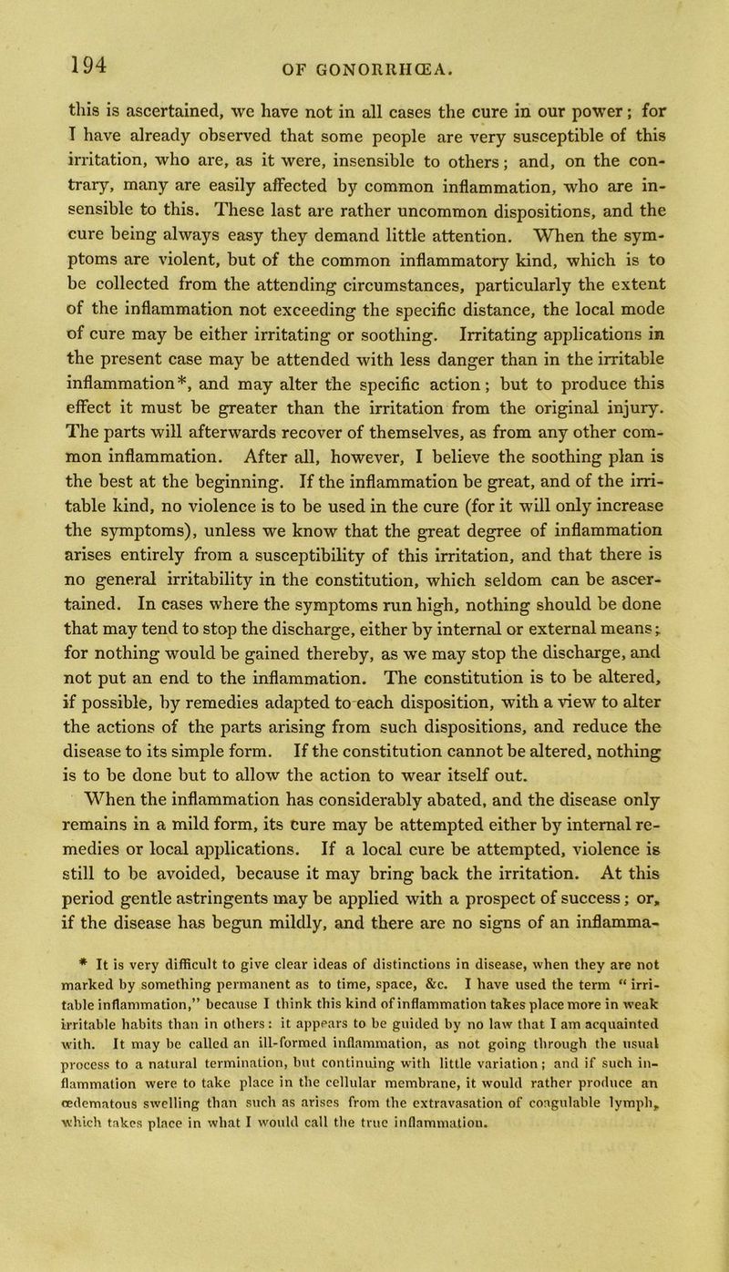 this is ascertained, we have not in all cases the cure in our power; for I have already observed that some people are very susceptible of this irritation, who are, as it were, insensible to others; and, on the con- trary, many are easily affected by common inflammation, who are in- sensible to this. These last are rather uncommon dispositions, and the cure being always easy they demand little attention. When the sym- ptoms are violent, but of the common inflammatory kind, which is to be collected from the attending circumstances, particularly the extent of the inflammation not exceeding the specific distance, the local mode of cure may be either irritating or soothing. Irritating applications in the present case may be attended with less danger than in the irritable inflammation*, and may alter the specific action; but to produce this effect it must be greater than the irritation from the original injury. The parts will afterwards recover of themselves, as from any other com- mon inflammation. After all, however, I believe the soothing plan is the best at the beginning. If the inflammation be great, and of the irri- table kind, no violence is to be used in the cure (for it will only increase the symptoms), unless we know that the great degree of inflammation arises entirely from a susceptibility of this irritation, and that there is no general irritability in the constitution, which seldom can be ascer- tained. In cases where the symptoms run high, nothing should be done that may tend to stop the discharge, either by internal or external means; for nothing would be gained thereby, as we may stop the discharge, and not put an end to the inflammation. The constitution is to be altered, if possible, by remedies adapted to each disposition, with a view to alter the actions of the parts arising from such dispositions, and reduce the disease to its simple form. If the constitution cannot be altered, nothing is to be done but to allow the action to wear itself out. When the inflammation has considerably abated, and the disease only remains in a mild form, its cure may be attempted either by internal re- medies or local applications. If a local cure be attempted, violence is still to be avoided, because it may bring back the irritation. At this period gentle astringents may be applied with a prospect of success; or, if the disease has begun mildly, and there are no signs of an inflamma- * It is very difficult to give clear ideas of distinctions in disease, when they are not marked by something permanent as to time, space, &c. I have used the term “ irri- table inflammation,” because I think this kind of inflammation takes place more in weak irritable habits than in others: it appears to be guided by no law that I am acquainted with. It may be called an ill-formed inflammation, as not going through the usual process to a natural termination, but continuing with little variation; and if such in- flammation were to take place in the cellular membrane, it would rather produce an cedematous swelling than such as arises from the extravasation of coogulable lymph, which takes place in what I would call the true inflammation.