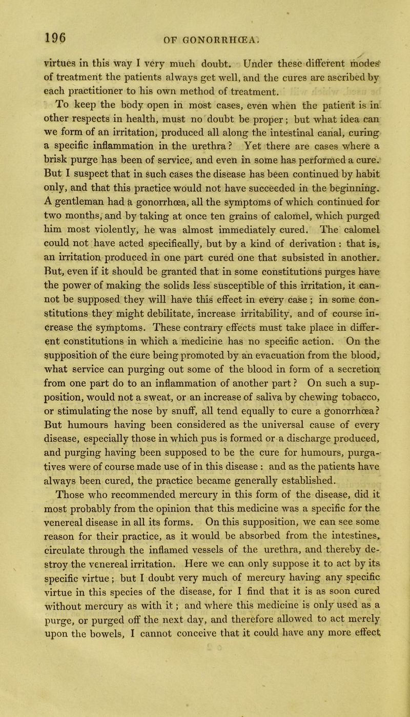 virtues in this way I very much doubt. Under these different modes' of treatment the patients always get well, and the cures are ascribed by each practitioner to his own method of treatment. To keep the body open in most cases, even when the patient is in other respects in health, must no doubt be proper; but what idea can we form of an irritation, produced all along the intestinal canal, curing a specific inflammation in the urethra? Yet there are cases where a brisk purge has been of service, and even in some has performed a cure. But I suspect that in such cases the disease has been continued by habit only, and that this practice would not have succeeded in the beginning. A gentleman had a gonorrhoea, all the symptoms of which continued for two months, and by taking at once ten grains of calomel, which purged him most violently, he was almost immediately cured. The calomel could not have acted specifically, but by a kind of derivation : that is, an irritation produced in one part cured one that subsisted in another. But, even if it should be granted that in some constitutions purges have the power of making the solids less susceptible of this irritation, it can- not be supposed they will have this effect in every case ; in some con- stitutions they might debilitate, increase irritability, and of course in- crease the symptoms. These contrary effects must take place in differ- ent constitutions in which a medicine has no specific action. On the supposition of the cure being promoted by an evacuation from the blood, what service can purging out some of the blood in form of a secretion from one part do to an inflammation of another part ? On such a sup- position, would not a sweat, or an increase of saliva by chewing tobacco, or stimulating the nose by snuff, all tend equally to cure a gonorrhoea? But humours having been considered as the universal cause of every disease, especially those in which pus is formed or a discharge produced, and purging having been supposed to be the cure for humours, purga- tives were of course made use of in this disease : and as the patients have always been cured, the practice became generally established. Those who recommended mercury in this form of the disease, did it most probably from the opinion that this medicine was a specific for the venereal disease in all its forms. On this supposition, we can see some reason for their practice, as it would be absorbed from the intestines, circulate through the inflamed vessels of the urethra, and thereby de- stroy the venereal irritation. Here we can only suppose it to act by its specific virtue; but I doubt very much of mercury having any specific virtue in this species of the disease, for I find that it is as soon cured without mercury as with it; and where this medicine is only used as a purge, or purged off the next day, and therefore allowed to act merely upon the bowels, I cannot conceive that it could have any more effect