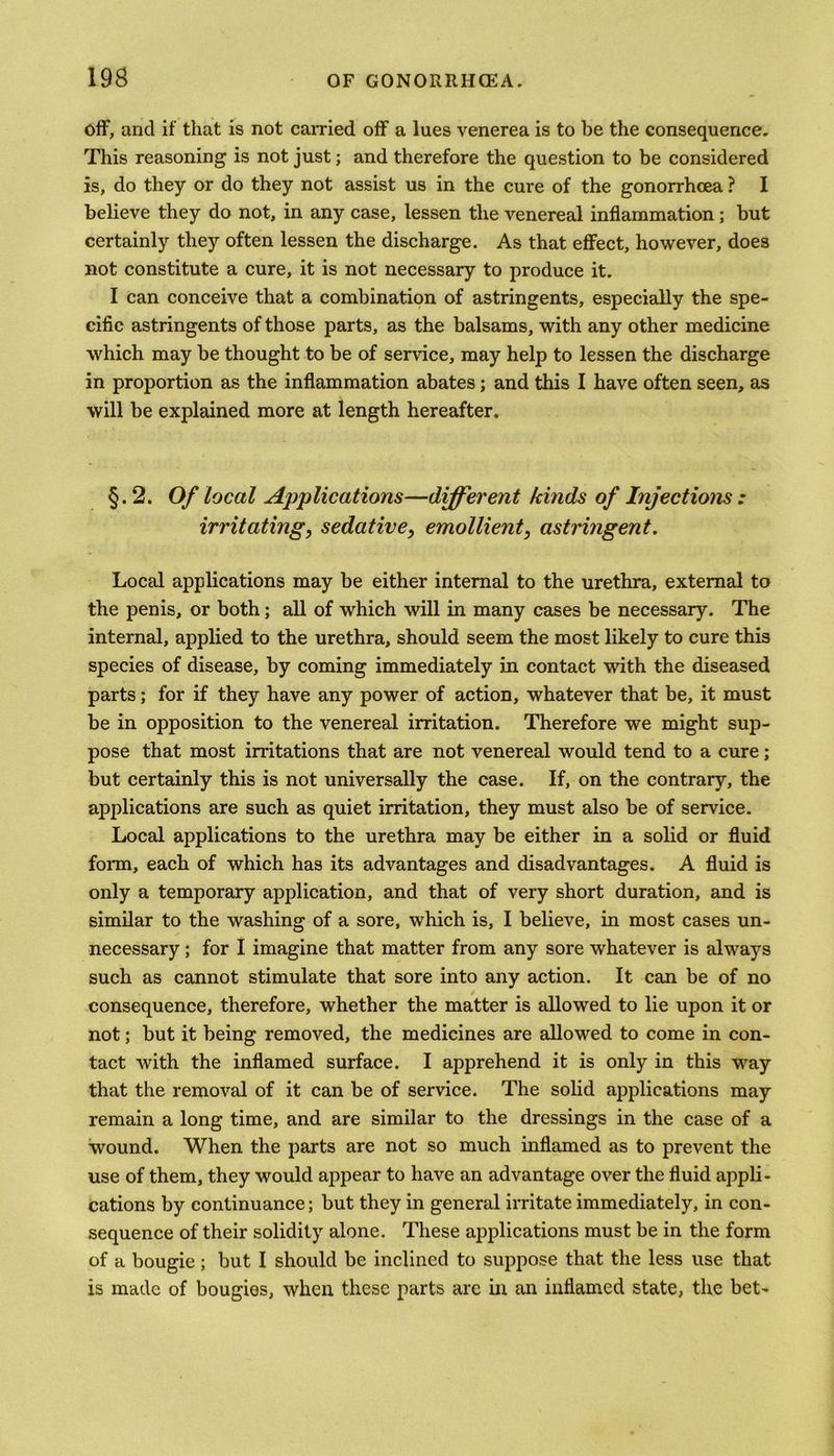 off, and if that is not carried off a lues venerea is to be the consequence. This reasoning is not just; and therefore the question to be considered is, do they or do they not assist us in the cure of the gonorrhoea ? I believe they do not, in any case, lessen the venereal inflammation; but certainly they often lessen the discharge. As that effect, however, does not constitute a cure, it is not necessary to produce it. I can conceive that a combination of astringents, especially the spe- cific astringents of those parts, as the balsams, with any other medicine which may be thought to be of service, may help to lessen the discharge in proportion as the inflammation abates; and this I have often seen, as will be explained more at length hereafter. §.2. Of local Applications—different kinds of Injections : irritating, sedative, emollient, astringent. Local applications may be either internal to the urethra, external to the penis, or both; all of which will in many cases be necessary. The internal, applied to the urethra, should seem the most likely to cure this species of disease, by coming immediately in contact with the diseased parts; for if they have any power of action, whatever that be, it must be in opposition to the venereal irritation. Therefore we might sup- pose that most irritations that are not venereal would tend to a cure; but certainly this is not universally the case. If, on the contrary, the applications are such as quiet irritation, they must also be of service. Local applications to the urethra may be either in a solid or fluid form, each of which has its advantages and disadvantages. A fluid is only a temporary application, and that of very short duration, and is similar to the washing of a sore, which is, I believe, in most cases un- necessary ; for I imagine that matter from any sore whatever is always such as cannot stimulate that sore into any action. It can be of no consequence, therefore, whether the matter is allowed to lie upon it or not; but it being removed, the medicines are allowed to come in con- tact with the inflamed surface. I apprehend it is only in this way that the removal of it can be of service. The solid applications may remain a long time, and are similar to the dressings in the case of a wound. When the parts are not so much inflamed as to prevent the use of them, they would appear to have an advantage over the fluid appli- cations by continuance; but they in general irritate immediately, in con- sequence of their solidity alone. These applications must be in the form of a bougie ; but I should be inclined to suppose that the less use that is made of bougies, when these parts are in an inflamed state, the bet-
