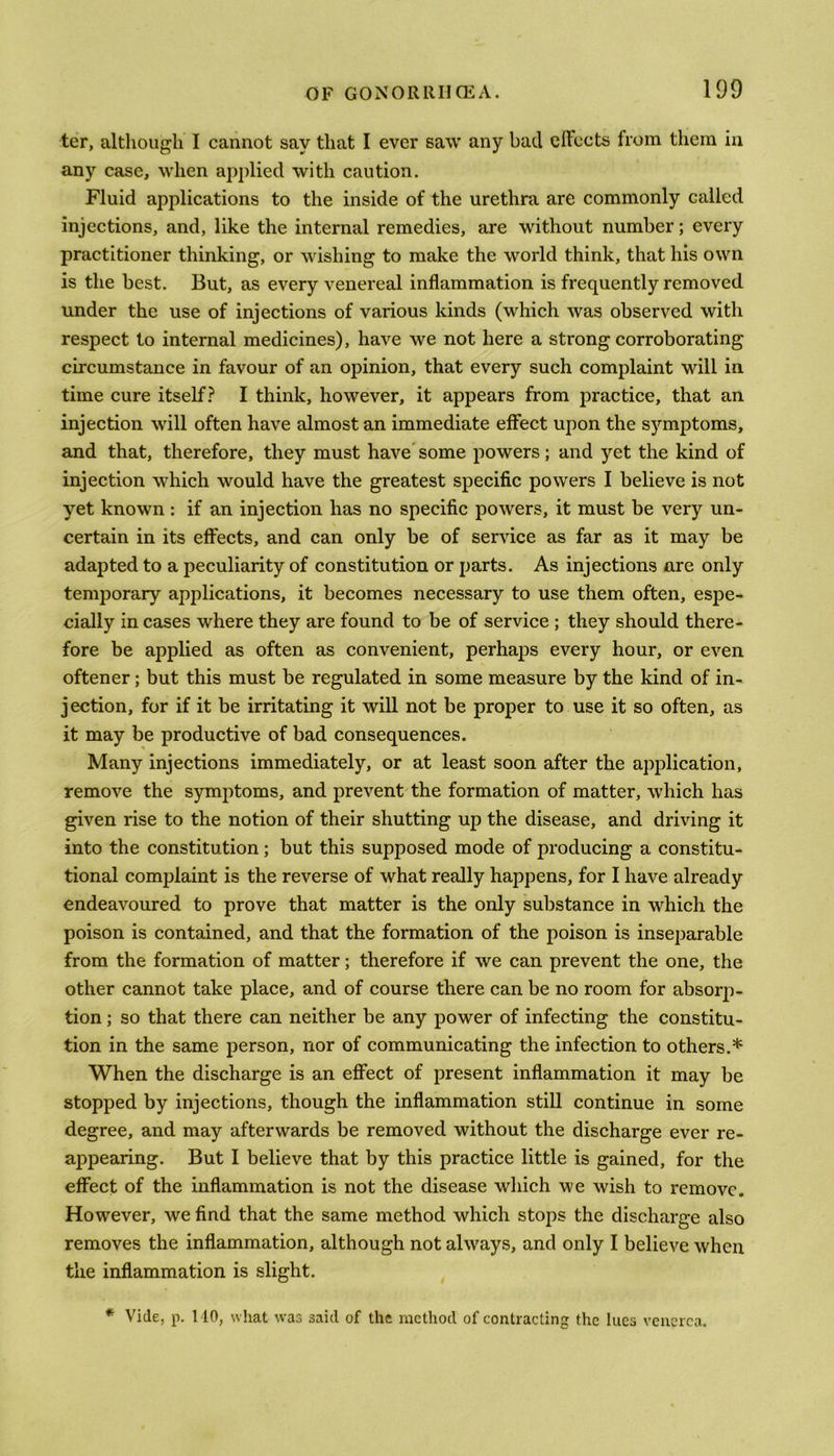 ter, although I cannot say that I ever saw any bad effects from them in any case, when applied with caution. Fluid applications to the inside of the urethra are commonly called injections, and, like the internal remedies, are without number; every practitioner thinking, or wishing to make the world think, that his own is the best. But, as every venereal inflammation is frequently removed under the use of injections of various kinds (which was observed with respect to internal medicines), have we not here a strong corroborating circumstance in favour of an opinion, that every such complaint will in time cure itself? I think, however, it appears from practice, that an injection will often have almost an immediate effect upon the symptoms, and that, therefore, they must have some powers; and yet the kind of injection which would have the greatest specific powers I believe is not yet known: if an injection has no specific powers, it must be very un- certain in its effects, and can only be of service as far as it may be adapted to a peculiarity of constitution or parts. As injections are only temporary applications, it becomes necessary to use them often, espe- cially in cases where they are found to be of service ; they should there- fore be applied as often as convenient, perhaps every hour, or even oftener; but this must be regulated in some measure by the kind of in- jection, for if it be irritating it will not be proper to use it so often, as it may be productive of bad consequences. Many injections immediately, or at least soon after the application, remove the symptoms, and prevent the formation of matter, which has given rise to the notion of their shutting up the disease, and driving it into the constitution; but this supposed mode of producing a constitu- tional complaint is the reverse of what really happens, for I have already endeavoured to prove that matter is the only substance in which the poison is contained, and that the formation of the poison is inseparable from the formation of matter; therefore if we can prevent the one, the other cannot take place, and of course there can be no room for absorp- tion ; so that there can neither be any power of infecting the constitu- tion in the same person, nor of communicating the infection to others.* When the discharge is an effect of present inflammation it may be stopped by injections, though the inflammation still continue in some degree, and may afterwards be removed without the discharge ever re- appearing. But I believe that by this practice little is gained, for the effect of the inflammation is not the disease which we wish to remove. However, we find that the same method which stops the discharge also removes the inflammation, although not always, and only I believe when the inflammation is slight. * Vide, p. 110, what was said of the method of contracting the lues venerea.
