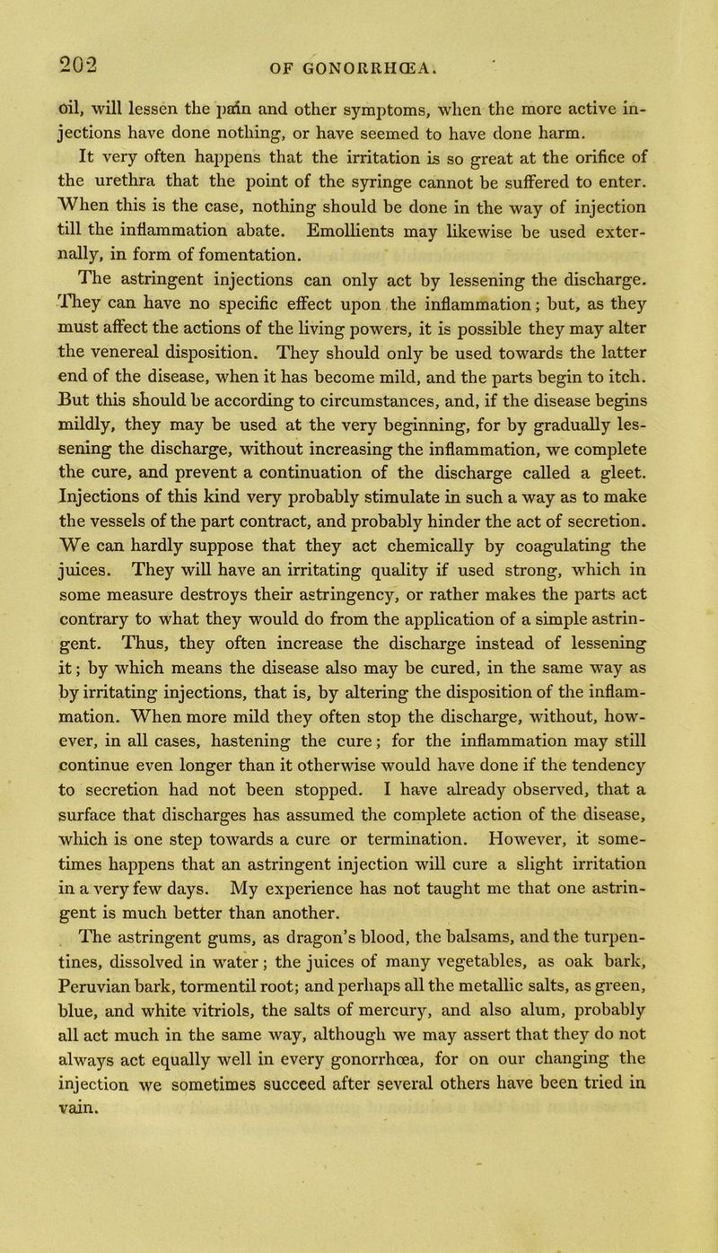 oil, will lessen the padn and other symptoms, when the more active in- jections have done nothing, or have seemed to have done harm. It very often happens that the irritation is so great at the orifice of the urethra that the point of the syringe cannot be suffered to enter. When this is the case, nothing should be done in the way of injection till the inflammation abate. Emollients may likewise be used exter- nally, in form of fomentation. The astringent injections can only act by lessening the discharge. They can have no specific effect upon the inflammation; but, as they must affect the actions of the living powers, it is possible they may alter the venereal disposition. They should only be used towards the latter end of the disease, when it has become mild, and the parts begin to itch. But this should be according to circumstances, and, if the disease begins mildly, they may be used at the very beginning, for by gradually les- sening the discharge, without increasing the inflammation, we complete the cure, and prevent a continuation of the discharge called a gleet. Injections of this kind very probably stimulate in such a way as to make the vessels of the part contract, and probably hinder the act of secretion. We can hardly suppose that they act chemically by coagulating the juices. They will have an irritating quality if used strong, which in some measure destroys their astringency, or rather makes the parts act contrary to what they would do from the application of a simple astrin- gent. Thus, they often increase the discharge instead of lessening it; by which means the disease also may be cured, in the same way as by irritating injections, that is, by altering the disposition of the inflam- mation. When more mild they often stop the discharge, without, how- ever, in all cases, hastening the cure; for the inflammation may still continue even longer than it otherwise would have done if the tendency to secretion had not been stopped. I have already observed, that a surface that discharges has assumed the complete action of the disease, which is one step towards a cure or termination. However, it some- times happens that an astringent injection will cure a slight irritation in a very few days. My experience has not taught me that one astrin- gent is much better than another. The astringent gums, as dragon’s blood, the balsams, and the turpen- tines, dissolved in water; the juices of many vegetables, as oak bark, Peruvian bark, tormentil root; and perhaps all the metallic salts, as green, blue, and white vitriols, the salts of mercury, and also alum, probably all act much in the same way, although we may assert that they do not always act equally well in every gonorrhoea, for on our changing the injection we sometimes succeed after several others have been tried in vain.