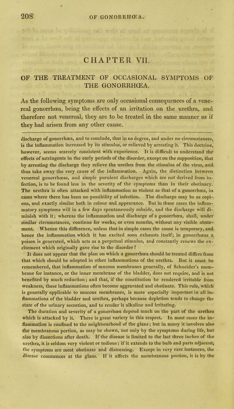 CHAPTER VII. OF THE TREATMENT OF OCCASIONAL SYMPTOMS OF THE GONORRHOEA. As the following symptoms are only occasional consequences of a vene- real gonorrhoea, being the effects of an irritation on the urethra, and therefore not venereal, they are to be treated in the same manner as if they had arisen from any other cause. discharge of gonorrhoea, and to conclude, that in no degree, and under no circumstances, is the inflammation increased by its stimulus, or relieved by arresting it. This doctrine, however, seems scarcely consistent with experience. It is difficult to understand the effects of astringents in the early periods of the disorder, except on the supposition, that by arresting the discharge they relieve the urethra from the stimulus of the virus, and thus take away the very cause of the inflammation. Again, the distinction between venereal gonorrhoeas, and simple purulent discharges which are not derived from in- fection, is to be found less in the severity of the symptoms than in their obstinacy. The urethra is often attacked with inflammation as violent as that of a gonorrhoea, in cases where there has been no possibility of infection. The discharge may be as copi- ous, and exactly similar both in colour and appearance. But in these cases the inflam- matory symptoms will in a few days spontaneously subside, and the discharge will di- minish with it; whereas the inflammation and discharge of a gonorrhoea, shall, under similar circumstances, continue for weeks, or even months, without any visible abate- ment. Whence this difference, unless that in simple cases the cause is temporary, and hence the inflammation which it has excited soon exhausts itself; in gonorrhoeas a poison is generated, which acts as a perpetual stimulus, and constantly renews the ex- citement which originally gave rise to the disorder? It does not appear that the plan on which a gonorrhoea should be treated differs from that which should be adopted in other inflammations of the urethra. But it must be remembered, that inflammation of mucous membranes generally, of Schneider’s mem- brane for instance, or the inner membrane of the bladder, does not require, and is not benefited by much reduction; and that, if the constitution be rendered irritable from weakness, these inflammations often become aggravated and obstinate. This rule, which is generally applicable to mucous membranes, is more especially important in all in- flammations of the bladder and urethra, perhaps because depletion tends to change the state of the urinary secretion, and to render it alkaline and irritating. The duration and severity of a gonorrhoea depend much on the part of the urethra which is attacked by it. There is great variety in this respect. In most cases the in- flammation is confined to the neighbourhood of the glans; but in many it involves also the membranous portion, as may be shown, not only by the symptoms during life, but also by dissections after death. If the disease is limited to the last three inches of the urethra, it is seldom very violent or tedious ; if it extends to the bulb and parts adjacent, the symptoms are most obstinate and distressing. Except in very rare instances, the disease commences at the glans. If it affects the membranous portion, it is by the