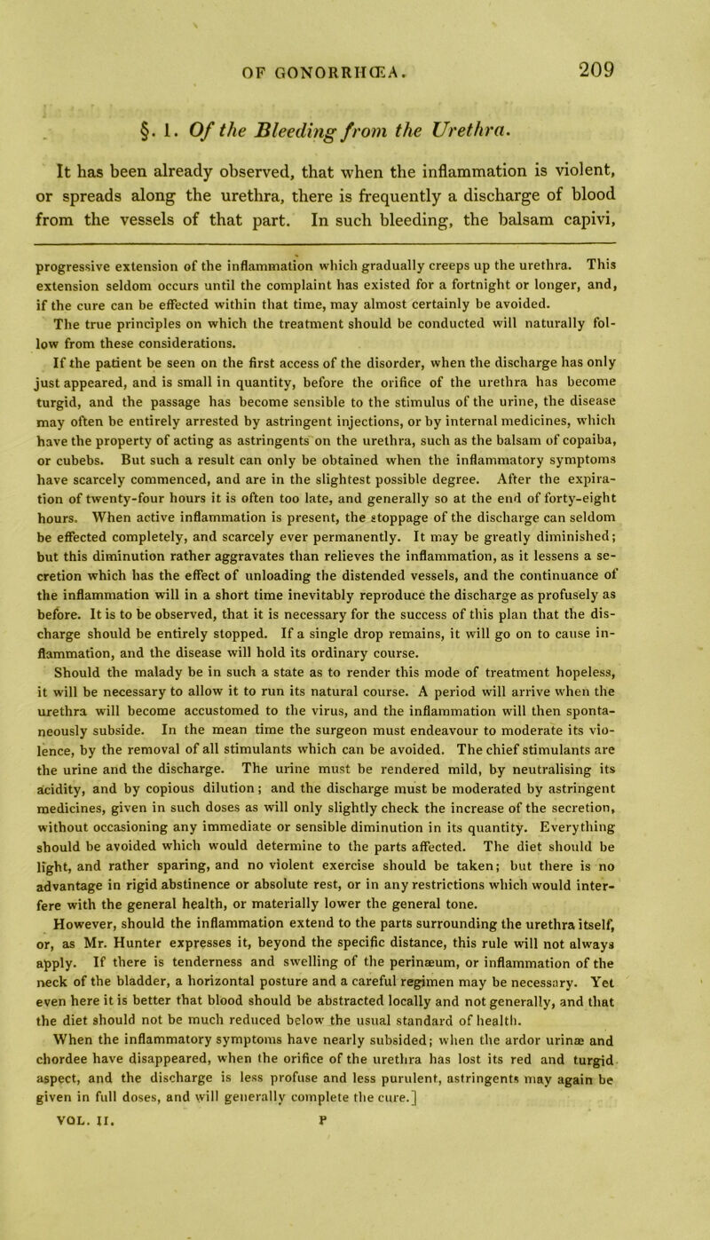 §. 1. Of the Bleeding from the Urethra. It has been already observed, that when the inflammation is violent, or spreads along the urethra, there is frequently a discharge of blood from the vessels of that part. In such bleeding, the balsam capivi, progressive extension of the inflammation which gradually creeps up the urethra. This extension seldom occurs until the complaint has existed for a fortnight or longer, and, if the cure can be effected within that time, may almost certainly be avoided. The true principles on which the treatment should be conducted will naturally fol- low from these considerations. If the patient be seen on the first access of the disorder, when the discharge has only just appeared, and is small in quantity, before the orifice of the urethra has become turgid, and the passage has become sensible to the stimulus of the urine, the disease may often be entirely arrested by astringent injections, or by internal medicines, which have the property of acting as astringents on the urethra, such as the balsam of copaiba, or cubebs. But such a result can only be obtained when the inflammatory symptoms have scarcely commenced, and are in the slightest possible degree. After the expira- tion of twenty-four hours it is often too late, and generally so at the end of forty-eight hours. When active inflammation is present, the stoppage of the discharge can seldom be effected completely, and scarcely ever permanently. It may be greatly diminished; but this diminution rather aggravates than relieves the inflammation, as it lessens a se- cretion which has the effect of unloading the distended vessels, and the continuance of the inflammation will in a short time inevitably reproduce the discharge as profusely as before. It is to be observed, that it is necessary for the success of this plan that the dis- charge should be entirely stopped. If a single drop remains, it will go on to cause in- flammation, and the disease will hold its ordinary course. Should the malady be in such a state as to render this mode of treatment hopeless, it will be necessary to allow it to run its natural course. A period will arrive when the urethra will become accustomed to the virus, and the inflammation will then sponta- neously subside. In the mean time the surgeon must endeavour to moderate its vio- lence, by the removal of all stimulants which can be avoided. The chief stimulants are the urine and the discharge. The urine must be rendered mild, by neutralising its acidity, and by copious dilution; and the discharge must be moderated by astringent medicines, given in such doses as will only slightly check the increase of the secretion, without occasioning any immediate or sensible diminution in its quantity. Everything should be avoided which would determine to the parts affected. The diet should be light, and rather sparing, and no violent exercise should be taken; but there is no advantage in rigid abstinence or absolute rest, or in any restrictions which would inter- fere with the general health, or materially lower the general tone. However, should the inflammation extend to the parts surrounding the urethra itself, or, as Mr. Hunter expresses it, beyond the specific distance, this rule will not always apply. If there is tenderness and swelling of the perinaeum, or inflammation of the neck of the bladder, a horizontal posture and a careful regimen may be necessary. Yet even here it is better that blood should be abstracted locally and not generally, and that the diet should not be much reduced below the usual standard of health. When the inflammatory symptoms have nearly subsided; when the ardor urinae and chordee have disappeared, when (he orifice of the urethra has lost its red and turgid aspect, and the discharge is less profuse and less purulent, astringents may again be given in full doses, and will generally complete the cure.] VOL. II. P