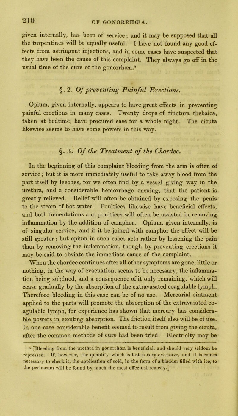 given internally, has been of service; and it may be supposed that all the turpentines will be equally useful. I have not found any good ef- fects from astringent injections, and in some cases have suspected that they have been the cause of this complaint. They always go off in the usual time of the cure of the gonorrhoea.a §.2. Of preventing Painful Erections. Opium, given internally, appears to have great effects in preventing painful erections in many cases. Twenty drops of tinctura thebaica, taken at bedtime, have procured ease for a whole night. The cicuta likewise seems to have some powers in this way. §.3. Of the Treatment of the Chordee. In the beginning of this complaint bleeding from the arm is often of service; but it is more immediately useful to take away blood from the part itself by leeches, for we often find by a vessel giving way in the urethra, and a considerable hemorrhage ensuing, that the patient is greatly relieved. Relief will often be obtained by exposing the penis to the steam of hot water. Poultices likewise have beneficial effects, and both fomentations and poultices will often be assisted in removing inflammation by the addition of camphor. Opium, given internally, is of singular service, and if it be joined with camphor the effect will be still greater; but opium in such cases acts rather by lessening the pain than by removing the inflammation, though by preventing erections it may be said to obviate the immediate cause of the complaint. When the chordee continues after all other symptoms are gone, little or nothing, in the way of evacuation, seems to be necessary, the inflamma- tion being subdued, and a consequence of it only remaining, which will cease gradually by the absorption of the extravasated coagulable lymph. Therefore bleeding in this case can be of no use. Mercurial ointment applied to the parts will promote the absorption of the extravasated co- agulable lymph, for experience has shown that mercury has considera- ble powers in exciting absorption. The friction itself also will be of use. In one case considerable benefit seemed to result from giving the cicuta, after the common methods of cure had been tried. Electricity may be a [Bleeding from the urethra in gonorrhoea is beneficial, and should very seldom be repressed. If, however, the quantity which is lost is very excessive, and it becomes necessary to check it, the application of cold, in the form of a bladder filled with ice, to the perinaeum will be found by much the most effectual remedy.]