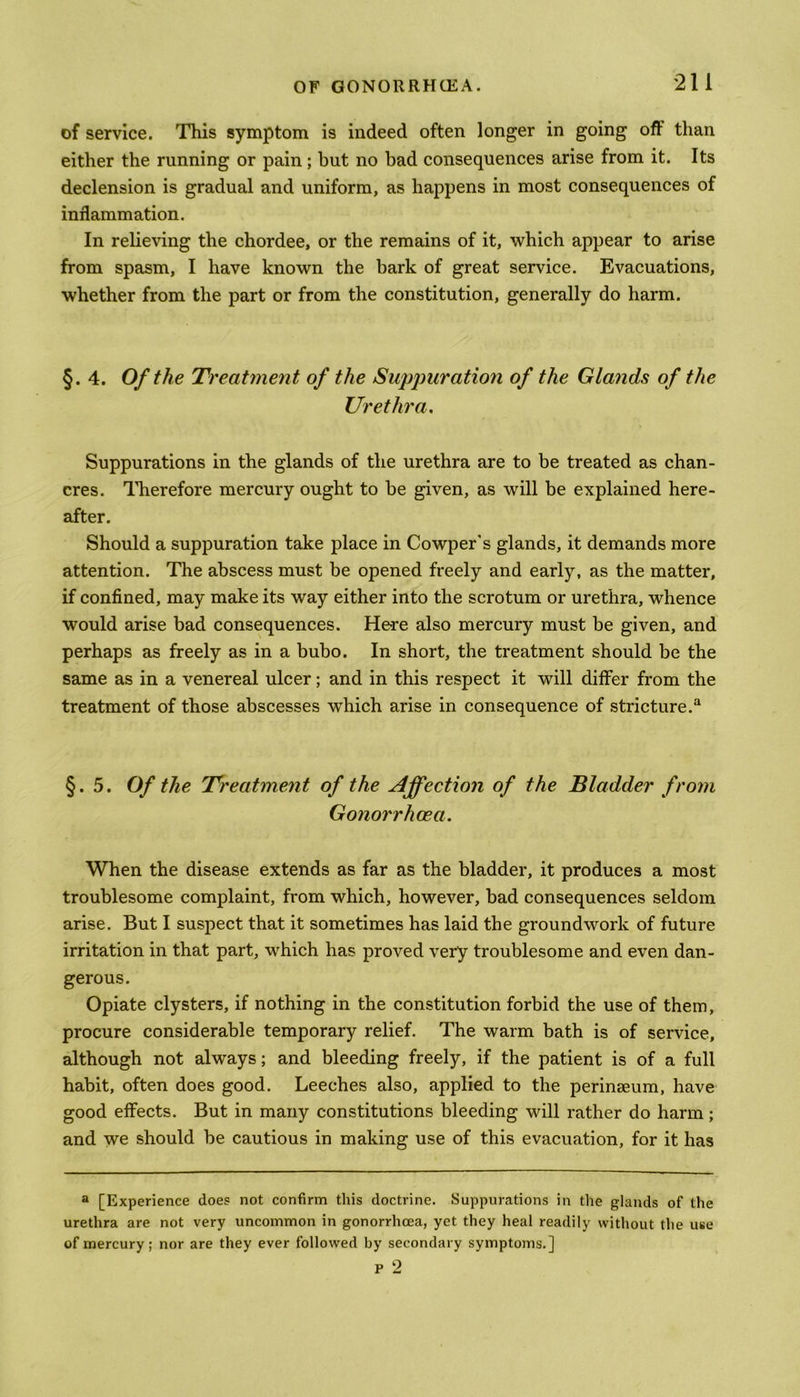 of service. This symptom is indeed often longer in going off than either the running or pain; but no bad consequences arise from it. Its declension is gradual and uniform, as happens in most consequences of inflammation. In relieving the chordee, or the remains of it, which appear to arise from spasm, I have known the bark of great service. Evacuations, whether from the part or from the constitution, generally do harm. §. 4. Of the Treatment of the Suppuration of the Glands of the Urethra. Suppurations in the glands of the urethra are to be treated as chan- cres. Therefore mercury ought to be given, as will be explained here- after. Should a suppuration take place in Cowper's glands, it demands more attention. The abscess must be opened freely and early, as the matter, if confined, may make its way either into the scrotum or urethra, whence would arise bad consequences. Here also mercury must be given, and perhaps as freely as in a bubo. In short, the treatment should be the same as in a venereal ulcer; and in this respect it will differ from the treatment of those abscesses wThich arise in consequence of stricture.a §.5. Of the Treatment of the Affection of the Bladder from Gonorrhoea. When the disease extends as far as the bladder, it produces a most troublesome complaint, from which, however, bad consequences seldom arise. But I suspect that it sometimes has laid the groundwork of future irritation in that part, which has proved very troublesome and even dan- gerous. Opiate clysters, if nothing in the constitution forbid the use of them, procure considerable temporary relief. The warm bath is of service, although not always; and bleeding freely, if the patient is of a full habit, often does good. Leeches also, applied to the perinaeum, have good effects. But in many constitutions bleeding will rather do harm; and we should be cautious in making use of this evacuation, for it has a [Experience doe? not confirm this doctrine. Suppurations in the glands of the urethra are not very uncommon in gonorrhoea, yet they heal readily without the use of mercury; nor are they ever followed by secondary symptoms.]