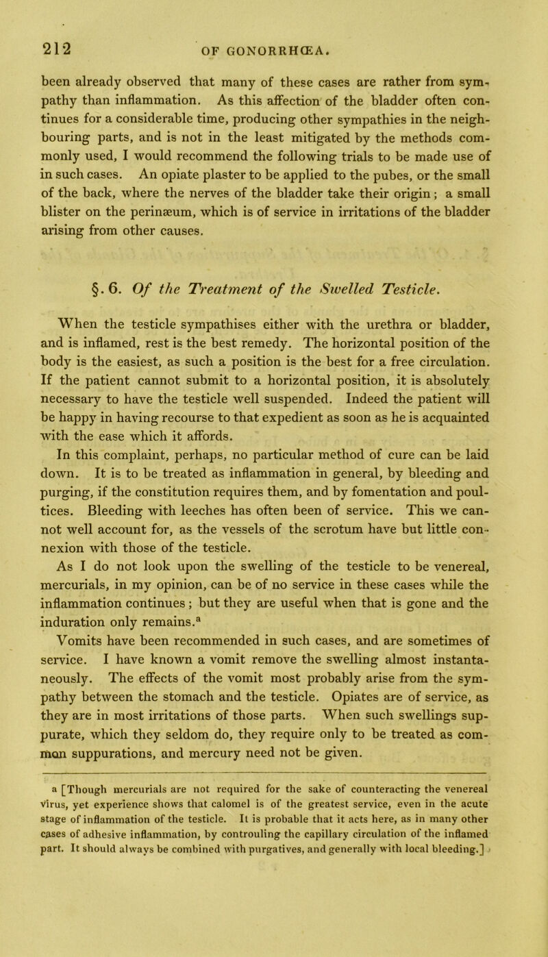 been already observed that many of these cases are rather from sym- pathy than inflammation. As this affection of the bladder often con- tinues for a considerable time, producing other sympathies in the neigh- bouring parts, and is not in the least mitigated by the methods com- monly used, I would recommend the following trials to be made use of in such cases. An opiate plaster to be applied to the pubes, or the small of the back, where the nerves of the bladder take their origin; a small blister on the perinseum, which is of service in irritations of the bladder arising from other causes. §.6. Of the Treatment of the Swelled Testicle. When the testicle sympathises either with the urethra or bladder, and is inflamed, rest is the best remedy. The horizontal position of the body is the easiest, as such a position is the best for a free circulation. If the patient cannot submit to a horizontal position, it is absolutely necessary to have the testicle well suspended. Indeed the patient will be happy in having recourse to that expedient as soon as he is acquainted with the ease which it affords. In this complaint, perhaps, no particular method of cure can be laid down. It is to be treated as inflammation in general, by bleeding and purging, if the constitution requires them, and by fomentation and poul- tices. Bleeding with leeches has often been of service. This we can- not well account for, as the vessels of the scrotum have but little con- nexion with those of the testicle. As I do not look upon the swelling of the testicle to be venereal, mercurials, in my opinion, can be of no service in these cases while the inflammation continues; but they are useful when that is gone and the induration only remains.3 Vomits have been recommended in such cases, and are sometimes of service. I have known a vomit remove the swelling almost instanta- neously. The effects of the vomit most probably arise from the sym- pathy between the stomach and the testicle. Opiates are of service, as they are in most irritations of those parts. When such swellings sup- purate, which they seldom do, they require only to be treated as com- mon suppurations, and mercury need not be given. a [Though mercurials are not required for the sake of counteracting the venereal virus, yet experience shows that calomel is of the greatest service, even in the acute stage of inflammation of the testicle. It is probable that it acts here, as in many other cases of adhesive inflammation, by controuling the capillary circulation of the inflamed part. It should always be combined with purgatives, and generally with local bleeding.]