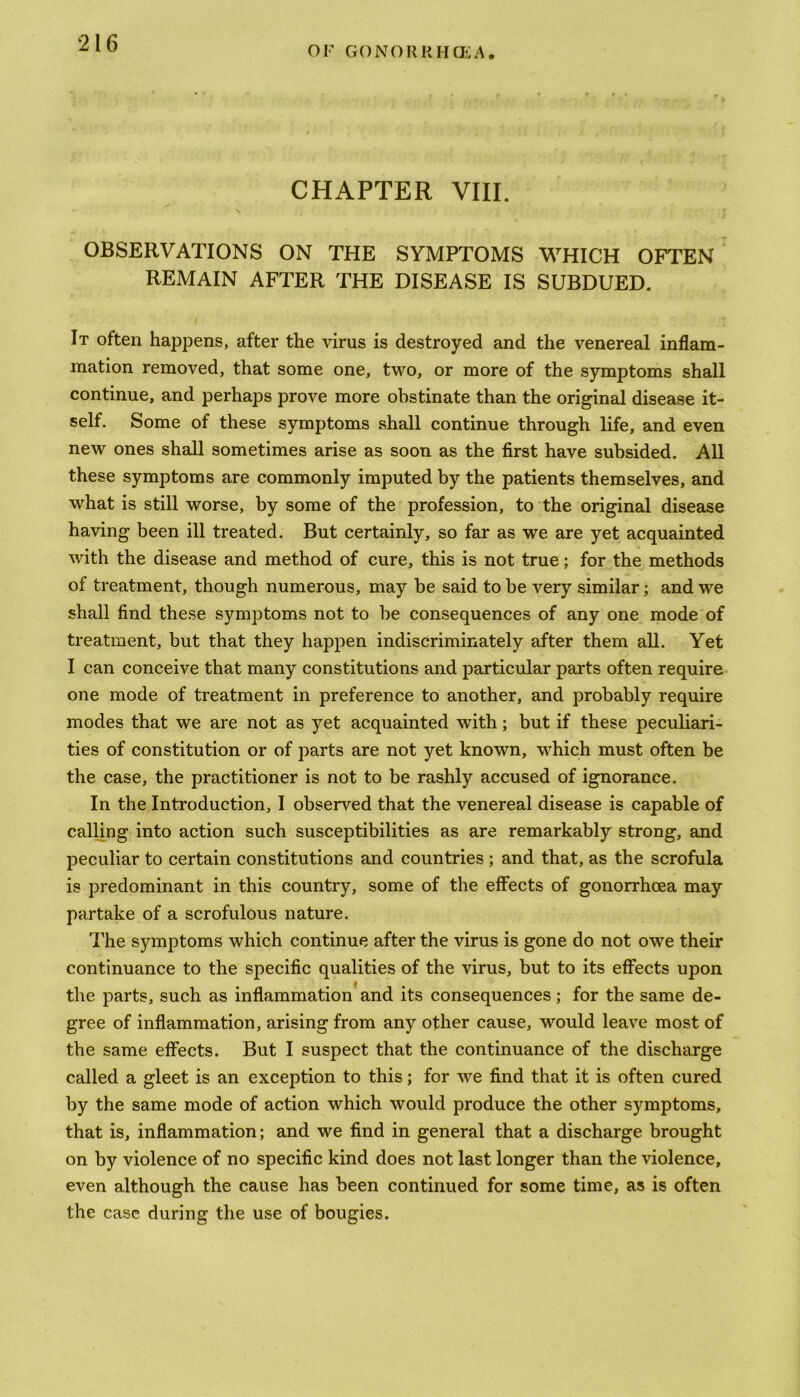 OK GONORKHCEA. CHAPTER VIII. OBSERVATIONS ON THE SYMPTOMS WHICH OFTEN REMAIN AFTER THE DISEASE IS SUBDUED. It often happens, after the virus is destroyed and the venereal inflam- mation removed, that some one, two, or more of the symptoms shall continue, and perhaps prove more obstinate than the original disease it- self. Some of these symptoms shall continue through life, and even new ones shall sometimes arise as soon as the first have subsided. All these symptoms are commonly imputed by the patients themselves, and what is still worse, by some of the profession, to the original disease having been ill treated. But certainly, so far as we are yet acquainted with the disease and method of cure, this is not true; for the methods of treatment, though numerous, may be said to be very similar; and we shall find these symptoms not to be consequences of any one mode of treatment, but that they happen indiscriminately after them all. Yet I can conceive that many constitutions and particular parts often require one mode of treatment in preference to another, and probably require modes that we are not as yet acquainted with; but if these peculiari- ties of constitution or of parts are not yet known, which must often be the case, the practitioner is not to be rashly accused of ignorance. In the Introduction, I observed that the venereal disease is capable of calling into action such susceptibilities as are remarkably strong, and peculiar to certain constitutions and countries ; and that, as the scrofula is predominant in this country, some of the effects of gonorrhoea may partake of a scrofulous nature. The symptoms which continue after the virus is gone do not owe their continuance to the specific qualities of the virus, but to its effects upon the parts, such as inflammation and its consequences; for the same de- gree of inflammation, arising from any other cause, would leave most of the same effects. But I suspect that the continuance of the discharge called a gleet is an exception to this; for we find that it is often cured by the same mode of action which would produce the other symptoms, that is, inflammation; and we find in general that a discharge brought on by violence of no specific kind does not last longer than the violence, even although the cause has been continued for some time, as is often the case during the use of bougies.